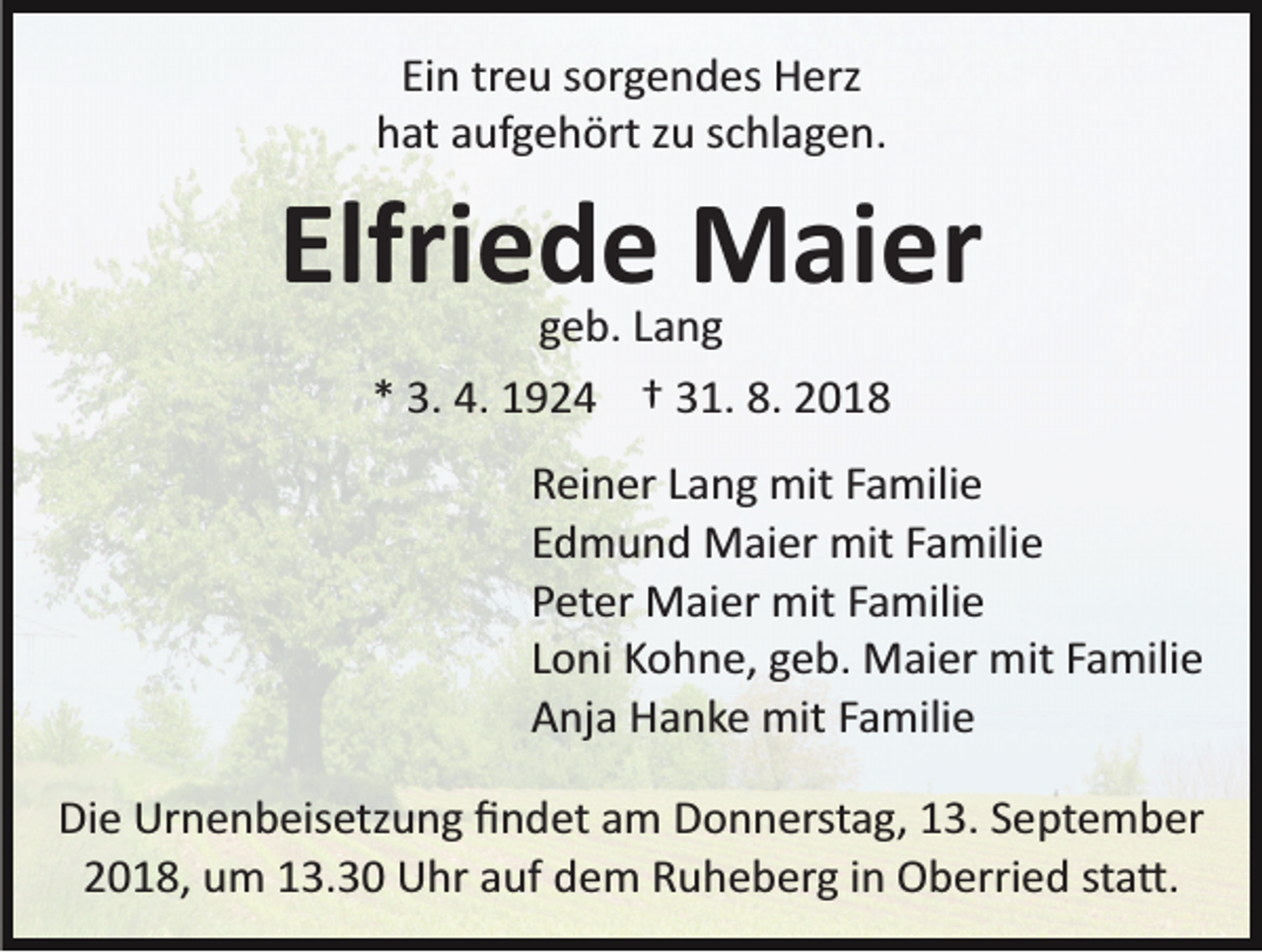 <p>Ein treu sorgendes Herz<br />hat aufgehört zu schlagen.</p><p>Elfriede Maier<br />geb. Lang<br />* 3. 4. 1924 † 31. 8. 2018</p><p>Reiner Lang mit Familie<br />Edmund Maier mit Familie<br />Peter Maier mit Familie<br />Loni Kohne, geb. Maier mit Familie<br />Anja Hanke mit Familie<br />Die Urnenbeisetzung ﬁndet am Donnerstag, 13. September<br />2018, um 13.30 Uhr auf dem Ruheberg in Oberried sta�.</p>