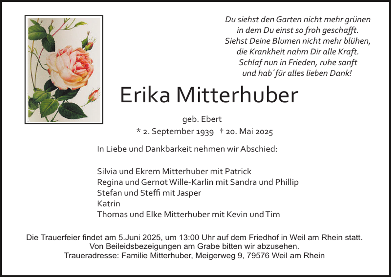 <p>Du siehst den Garten nicht mehr grünen<br />in dem Du einst so froh geschaﬀt.<br />Siehst Deine Blumen nicht mehr blühen,<br />die Krankheit nahm Dir alle Kraft.<br />Schlaf nun in Frieden, ruhe sanft<br />und hab´für alles lieben Dank!</p><p>Erika Mitterhuber<br />geb. Ebert<br />* 2. September 1939 † 20. Mai 2025<br />In Liebe und Dankbarkeit nehmen wir Abschied:<br />Silvia und Ekrem Mitterhuber mit Patrick<br />Regina und Gernot Wille­Karlin mit Sandra und Phillip<br />Stefan und Steﬃ mit Jasper<br />Katrin<br />Thomas und Elke Mitterhuber mit Kevin und Tim<br />Die Trauerfeier findet am 5.Juni 2025, um 13:00 Uhr auf dem Friedhof in Weil am Rhein statt.<br />Von Beileidsbezeigungen am Grabe bitten wir abzusehen.<br />Traueradresse: Familie Mitterhuber, Meigerweg 9, 79576 Weil am Rhein</p>