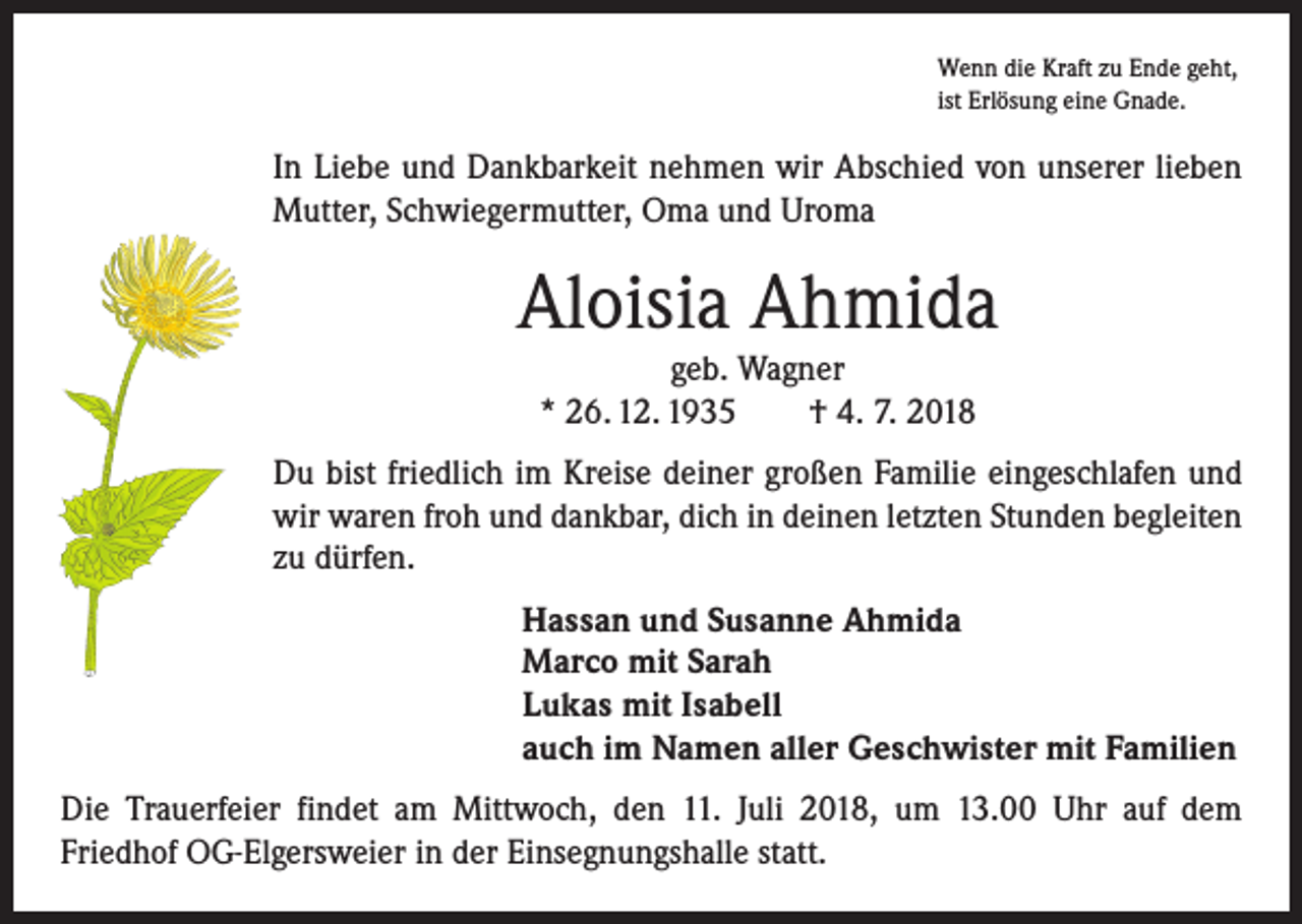<p>Wenn die Kraft zu Ende geht,<br />ist Erlösung eine Gnade.</p><p>In Liebe und Dankbarkeit nehmen wir Abschied von unserer lieben<br />Mutter, Schwiegermutter, Oma und Uroma</p><p>Aloisia Ahmida<br />geb. Wagner<br />* 26. 12. 1935 † 4. 7. 2018</p><p>Du bist friedlich im Kreise deiner großen Familie eingeschlafen und<br />wir waren froh und dankbar, dich in deinen letzten Stunden begleiten<br />zu dürfen.<br />Hassan und Susanne Ahmida<br />Marco mit Sarah<br />Lukas mit Isabell<br />auch im Namen aller Geschwister mit Familien<br />Die Trauerfeier findet am Mittwoch, den 11. Juli 2018, um 13.00 Uhr auf dem<br />Friedhof OG-Elgersweier in der Einsegnungshalle statt.</p>