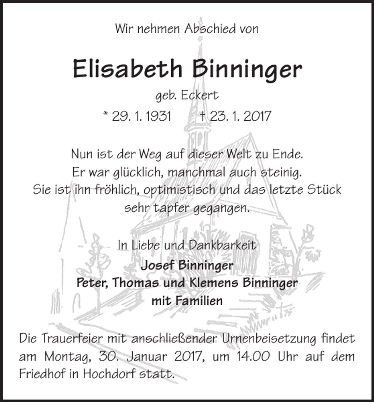 <p>Wir nehmen Abschied von</p><p>Elisabeth Binninger<br />geb. Eckert<br />* 29. 1. 1931 † 23. 1. 2017</p><p>Nun ist der Weg auf dieser Welt zu Ende.<br />Er war glücklich, manchmal auch steinig.<br />Sie ist ihn fröhlich, optimistisch und das letzte Stück<br />sehr tapfer gegangen.<br />In Liebe und Dankbarkeit<br />Josef Binninger<br />Peter, Thomas und Klemens Binninger<br />mit Familien<br />Die Trauerfeier mit anschließender Urnenbeisetzung findet<br />am Montag, 30. Januar 2017, um 14.00 Uhr auf dem<br />­Friedhof in Hochdorf statt.</p>