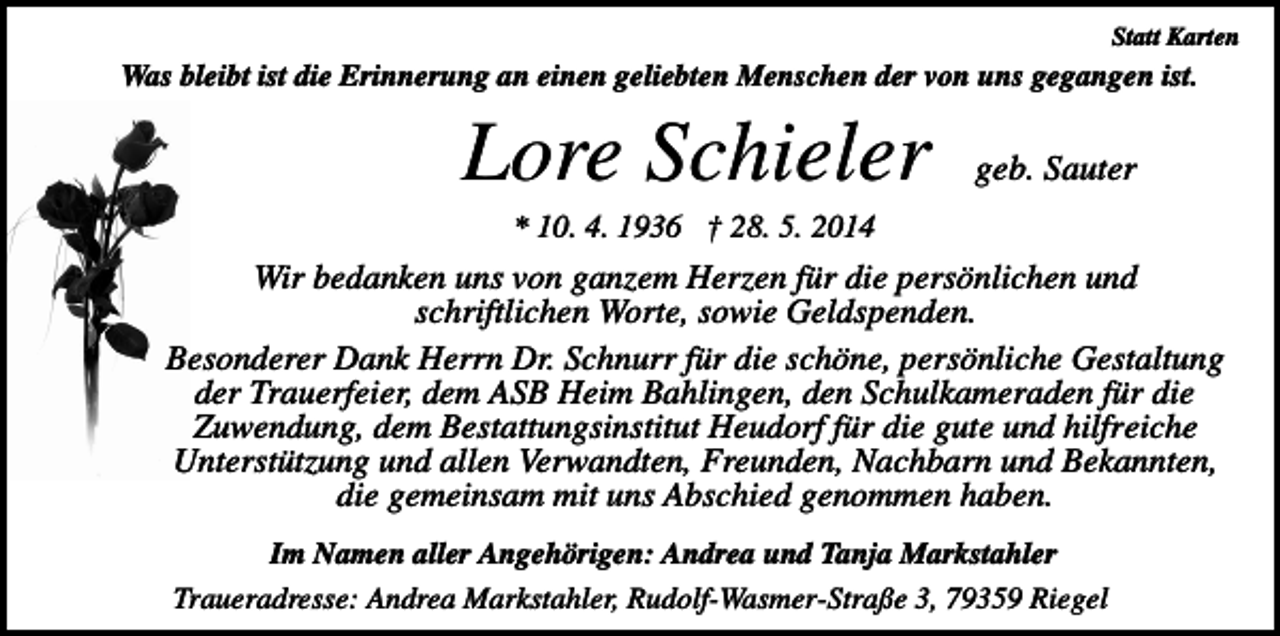 <p>Statt Karten</p><p>Was bleibt ist die Erinnerung an einen geliebten Menschen der von uns gegangen ist.</p><p>Lore Schieler</p><p>geb. Sauter</p><p>* 10. 4. 1936 † 28. 5. 2014</p><p>Wir bedanken uns von ganzem Herzen für die persönlichen und<br />schriftlichen Worte, sowie Geldspenden.<br />Besonderer Dank Herrn Dr. Schnurr für die schöne, persönliche Gestaltung<br />der Trauerfeier, dem ASB Heim Bahlingen, den Schulkameraden für die<br />Zuwendung, dem Bestattungsinstitut Heudorf für die gute und hilfreiche<br />Unterstützung und allen Verwandten, Freunden, Nachbarn und Bekannten,<br />die gemeinsam mit uns Abschied genommen haben.<br />Im Namen aller Angehörigen: Andrea und Tanja Markstahler<br />Traueradresse: Andrea Markstahler, Rudolf-Wasmer-Straße 3, 79359 Riegel</p>
