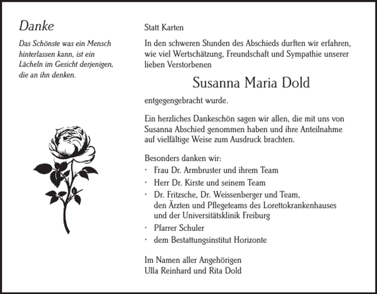 <p>Danke<br />Das Schönste was ein Mensch<br />hinterlassen kann, ist ein<br />Lächeln im Gesicht derjenigen,<br />die an ihn denken.</p><p>Statt Karten<br />In den schweren Stunden des Abschieds durften wir erfahren,<br />wie viel Wertschätzung, Freundschaft und Sympathie unserer<br />lieben Verstorbenen</p><p>Susanna Maria Dold<br />entgegengebracht wurde.<br />Ein herzliches Dankeschön sagen wir allen, die mit uns von<br />Susanna Abschied genommen haben und ihre Anteilnahme<br />auf vielfältige Weise zum Ausdruck brachten.<br />Besonders danken wir:<br />· Frau Dr. Armbruster und ihrem Team<br />· Herr Dr. Kirste und seinem Team<br />· Dr. Fritzsche, Dr. Weissenberger und Team,<br />den Ärzten und Pflegeteams des Lorettokrankenhauses<br />und der Universitätsklinik Freiburg<br />· Pfarrer Schuler<br />· dem Bestattungsinstitut Horizonte<br />Im Namen aller Angehörigen<br />Ulla Reinhard und Rita Dold</p>