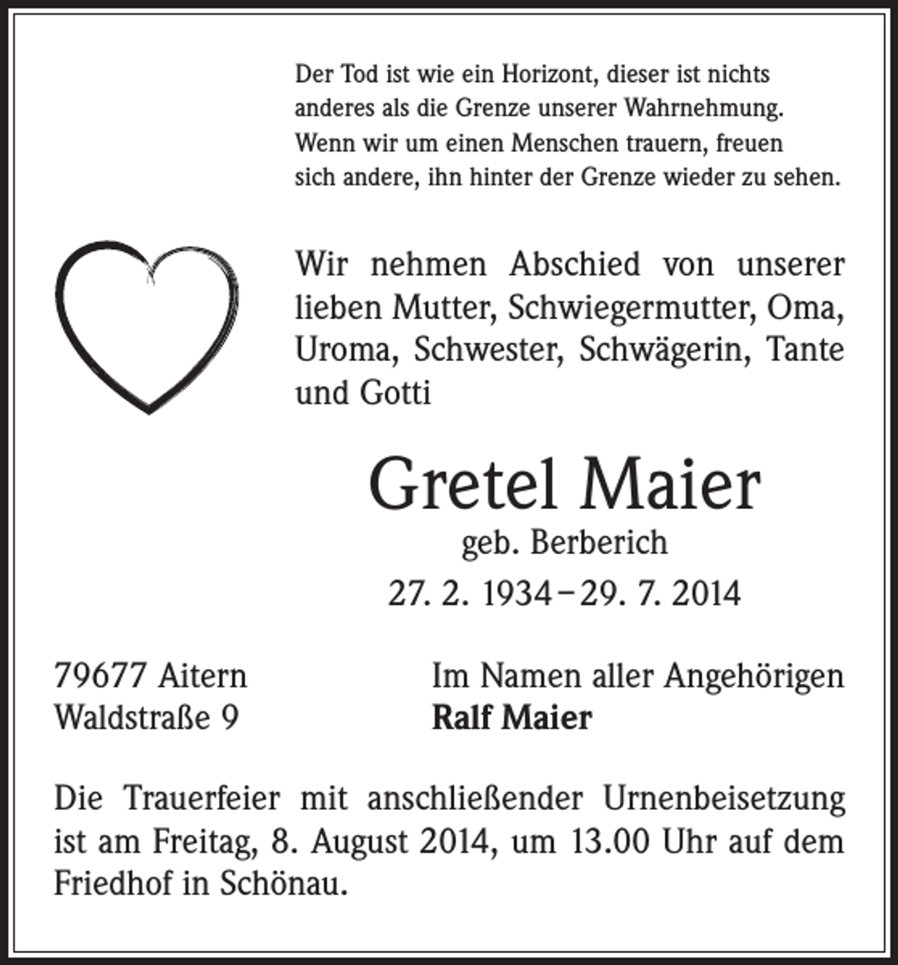 <p>Der Tod ist wie ein Horizont, dieser ist nichts<br />anderes als die Grenze unserer Wahrnehmung.<br />Wenn wir um einen Menschen trauern, freuen<br />sich andere, ihn hinter der Grenze wieder zu sehen.</p><p>Wir nehmen Abschied von unserer<br />­lieben Mutter, Schwiegermutter, Oma,<br />Uroma, Schwester, Schwägerin, Tante<br />und Gotti</p><p>Gretel Maier<br />geb. Berberich<br />27. 2. 1934 – 29. 7. 2014</p><p>79677 Aitern<br />Waldstraße 9</p><p>Im Namen aller Angehörigen<br />Ralf Maier</p><p>Die Trauerfeier mit anschließender Urnenbeisetzung<br />ist am Freitag, 8. August 2014, um 13.00 Uhr auf dem<br />Friedhof in Schönau.</p>