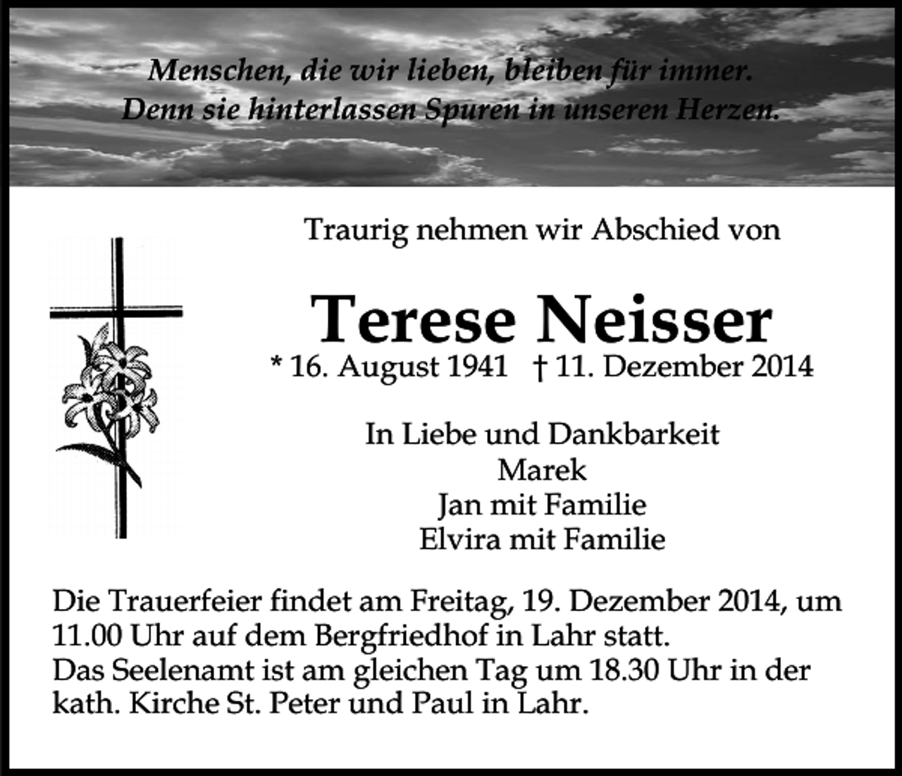 <p>Menschen, die wir lieben, bleiben für immer.<br />Denn sie hinterlassen Spuren in unseren Herzen.</p><p>Traurig nehmen wir Abschied von</p><p>Terese Neisser</p><p>* 16. August 1941 † 11. Dezember 2014<br />In Liebe und Dankbarkeit<br />Marek<br />Jan mit Familie<br />Elvira mit Familie<br />Die Trauerfeier findet am Freitag, 19. Dezember 2014, um<br />11.00 Uhr auf dem Bergfriedhof in Lahr statt.<br />Das Seelenamt ist am gleichen Tag um 18.30 Uhr in der<br />kath. Kirche St. Peter und Paul in Lahr.</p>