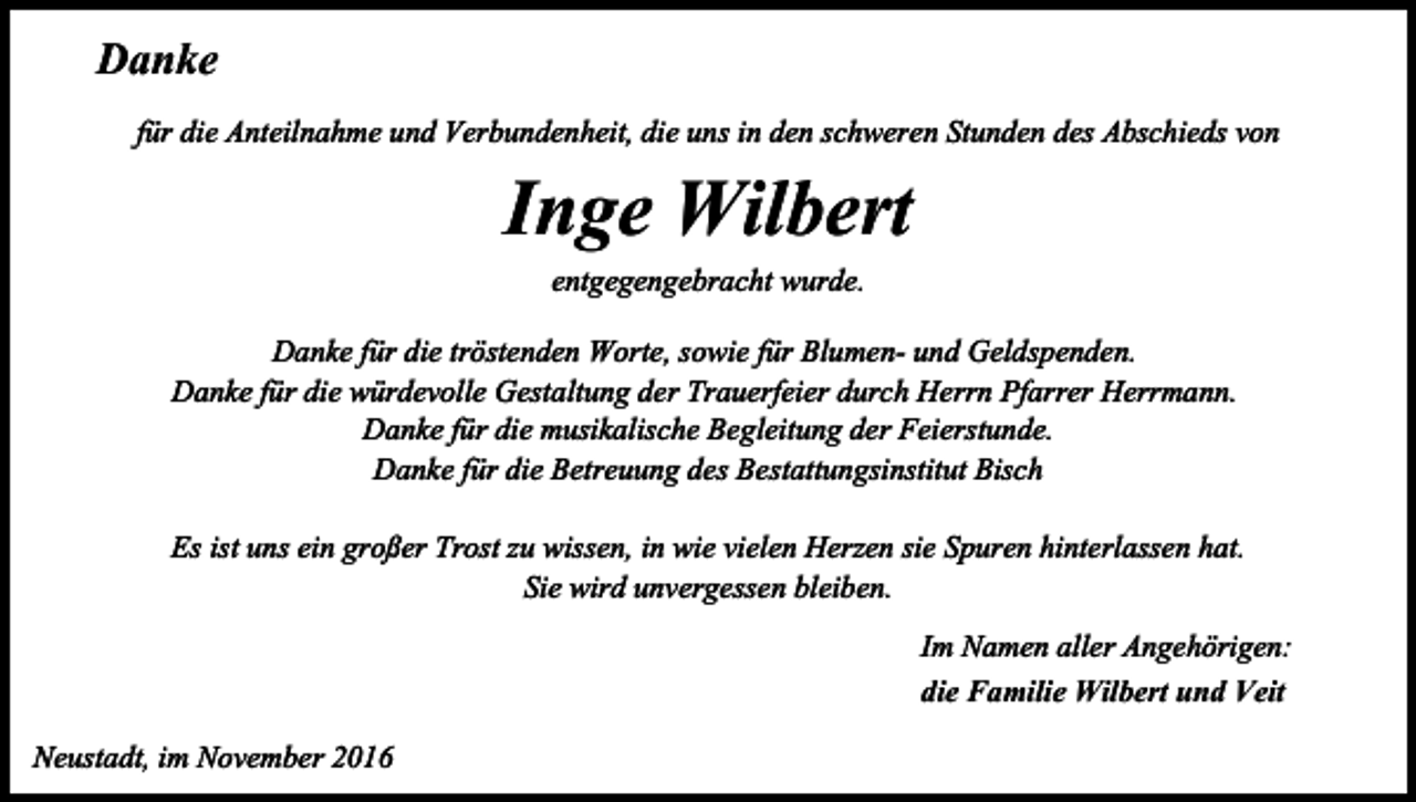 <p>Danke<br />für die Anteilnahme und Verbundenheit, die uns in den schweren Stunden des Abschieds von</p><p>Inge Wilbert<br />entgegengebracht wurde.<br />Danke für die tröstenden Worte, sowie für Blumen- und Geldspenden.<br />Danke für die würdevolle Gestaltung der Trauerfeier durch Herrn Pfarrer Herrmann.<br />Danke für die musikalische Begleitung der Feierstunde.<br />Danke für die Betreuung des Bestattungsinstitut Bisch<br />Es ist uns ein großer Trost zu wissen, in wie vielen Herzen sie Spuren hinterlassen hat.<br />Sie wird unvergessen bleiben.<br />Im Namen aller Angehörigen:<br />die Familie Wilbert und Veit<br />Neustadt, im November 2016</p>