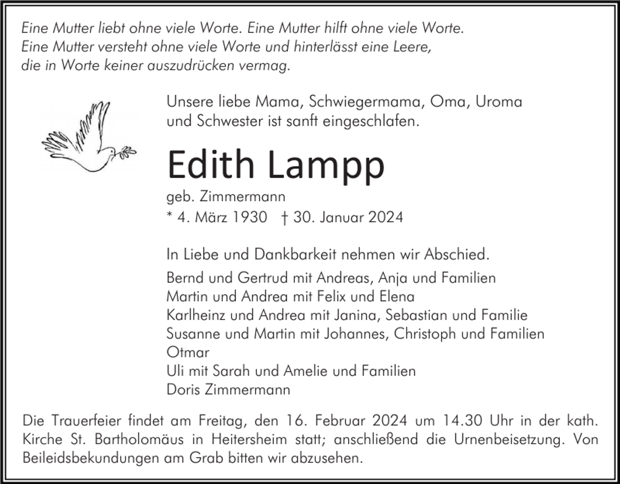 <p>Eine Mutter liebt ohne viele Worte. Eine Mutter hilft ohne viele Worte.<br />Eine Mutter versteht ohne viele Worte und hinterlässt eine Leere,<br />die in Worte keiner auszudrücken vermag.</p><p>Unsere liebe Mama, Schwiegermama, Oma, Uroma<br />und Schwester ist sanft eingeschlafen.</p><p>Edith Lampp</p><p>geb. Zimmermann<br />* 4. März 1930 † 30. Januar 2024</p><p>In Liebe und Dankbarkeit nehmen wir Abschied.<br />Bernd und Gertrud mit Andreas, Anja und Familien<br />Martin und Andrea mit Felix und Elena<br />Karlheinz und Andrea mit Janina, Sebastian und Familie<br />Susanne und Martin mit Johannes, Christoph und Familien<br />Otmar<br />Uli mit Sarah und Amelie und Familien<br />Doris Zimmermann<br />Die Trauerfeier findet am Freitag, den 16. Februar 2024 um 14.30 Uhr in der kath.<br />Kirche St. Bartholomäus in Heitersheim statt; anschließend die Urnenbeisetzung. Von<br />Beileidsbekundungen am Grab bitten wir abzusehen.</p>