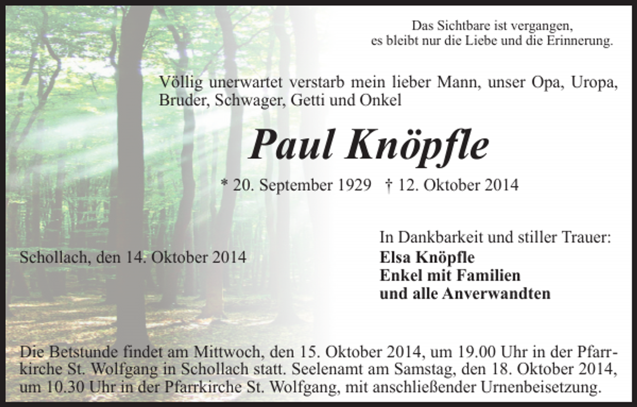 <p>Das Sichtbare ist vergangen,<br />es bleibt nur die Liebe und die Erinnerung.</p><p>Völlig unerwartet verstarb mein lieber Mann, unser Opa, Uropa,<br />Bruder, Schwager, Getti und Onkel</p><p>Paul Knöpfle<br />* 20. September 1929 † 12. Oktober 2014</p><p>Schollach, den 14. Oktober 2014</p><p>In Dankbarkeit und stiller Trauer:<br />Elsa Knöpfle<br />Enkel mit Familien<br />und alle Anverwandten</p><p>Die Betstunde findet am Mittwoch, den 15. Oktober 2014, um 19.00 Uhr in der Pfarrkirche St. Wolfgang in Schollach statt. Seelenamt am Samstag, den 18. Oktober 2014,<br />um 10.30 Uhr in der Pfarrkirche St. Wolfgang, mit anschließender Urnenbeisetzung.</p>