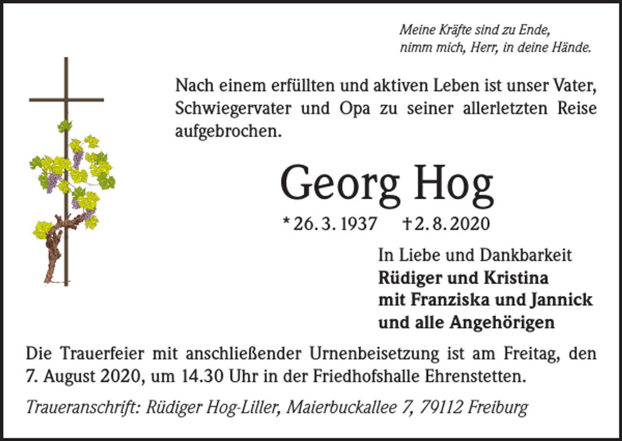 <p>Meine Kräfte sind zu Ende,<br />nimm mich, Herr, in deine Hände.</p><p>Nach einem erfüllten und aktiven Leben ist unser Vater,<br />Schwiegervater und Opa zu seiner allerletzten Reise<br />­aufgebrochen.</p><p>Georg Hog<br />* 26. 3. 1937</p><p>† 2. 8. 2020<br />In Liebe und Dankbarkeit<br />Rüdiger und Kristina<br />mit Franziska und Jannick<br />und alle Angehörigen</p><p>Die Trauerfeier mit anschließender Urnenbeisetzung ist am Freitag, den<br />7. August 2020, um 14.30 Uhr in der Friedhofshalle Ehrenstetten.<br />Traueranschrift: Rüdiger Hog-Liller, Maierbuckallee 7, 79112 Freiburg</p>