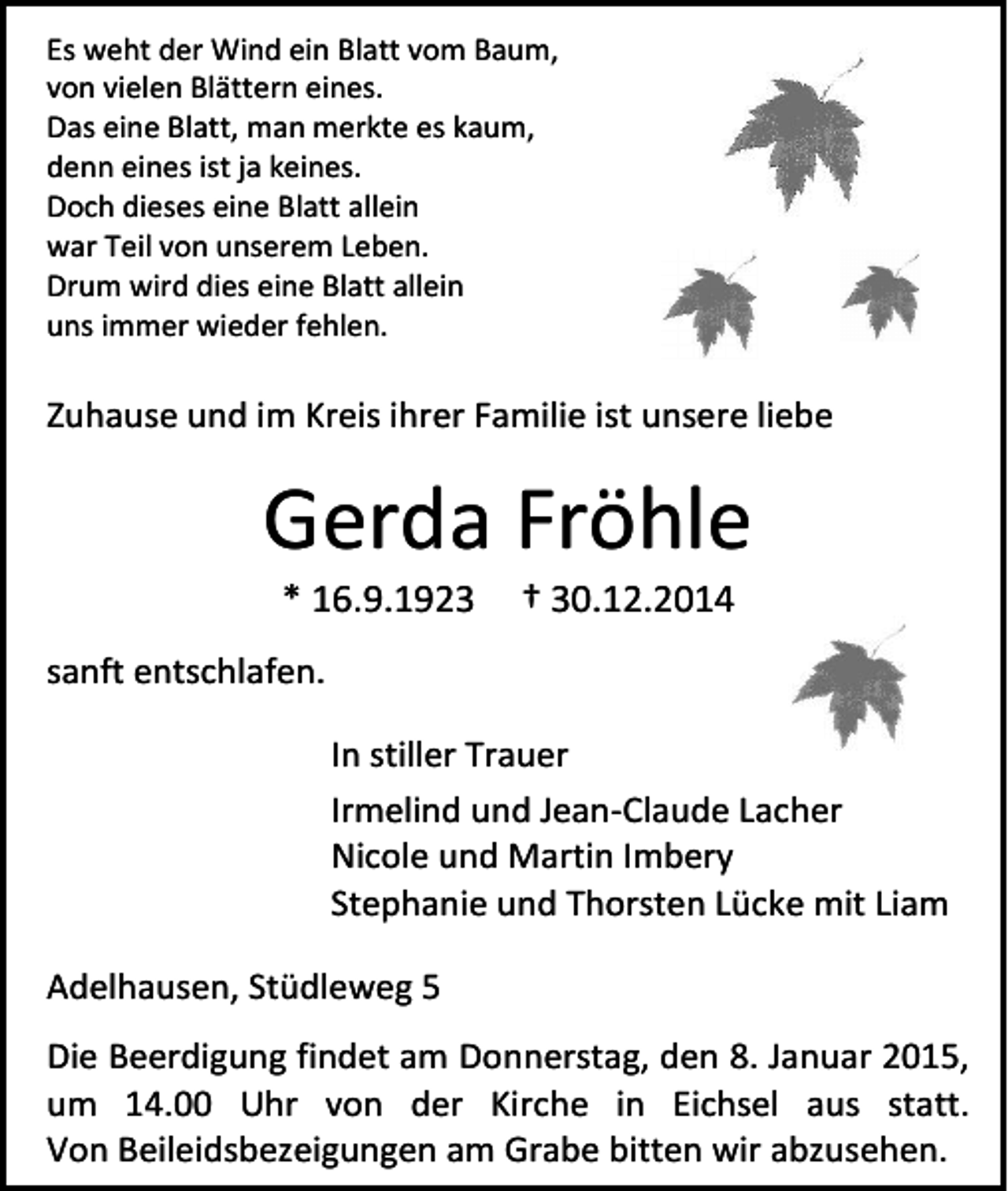 <p>Es weht der Wind ein Blatt vom Baum,<br />von vielen Blättern eines.<br />Das eine Blatt, man merkte es kaum,<br />denn eines ist ja keines.<br />Doch dieses eine Blatt allein<br />war Teil von unserem Leben.<br />Drum wird dies eine Blatt allein<br />uns immer wieder fehlen.</p><p>Zuhause und im Kreis ihrer Familie ist unsere liebe</p><p>Gerda Fröhle<br />* 16.9.1923</p><p>† 30.12.2014</p><p>sanft entschlafen.<br />In stiller Trauer<br />Irmelind und Jean-Claude Lacher<br />Nicole und Martin Imbery<br />Stephanie und Thorsten Lücke mit Liam<br />Adelhausen, Stüdleweg 5<br />Die Beerdigung findet am Donnerstag, den 8. Januar 2015,<br />um 14.00 Uhr von der Kirche in Eichsel aus statt.<br />Von Beileidsbezeigungen am Grabe bitten wir abzusehen.</p>