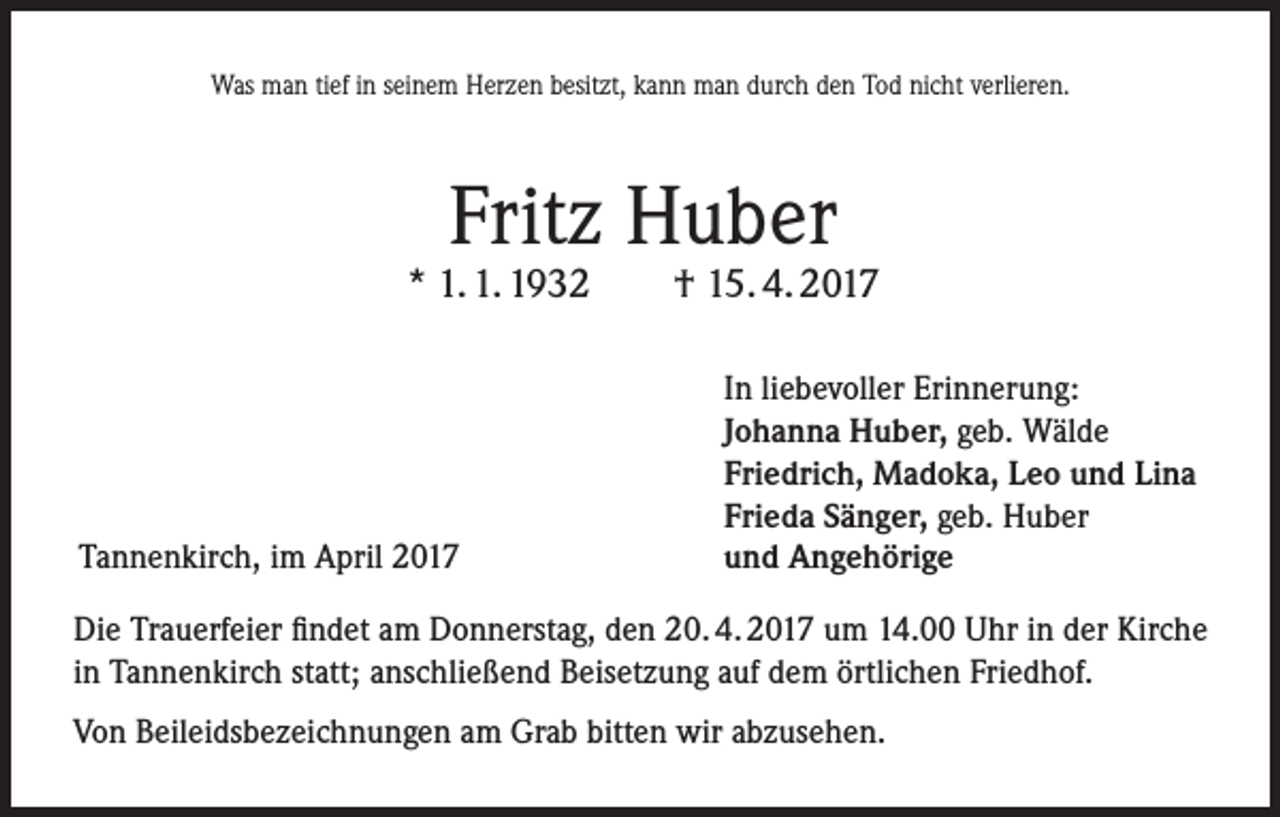 <p>Was man tief in seinem Herzen besitzt, kann man durch den Tod nicht verlieren.</p><p>Fritz Huber</p><p>* 1. 1. 1932</p><p>Tannenkirch, im April 2017</p><p>† 15. 4. 2017<br />In liebevoller Erinnerung:<br />Johanna Huber, geb. Wälde<br />Friedrich, Madoka, Leo und Lina<br />Frieda Sänger, geb. Huber<br />und Angehörige</p><p>Die Trauerfeier findet am Donnerstag, den 20. 4. 2017 um 14.00 Uhr in der Kirche<br />in Tannenkirch statt; anschließend Beisetzung auf dem örtlichen Friedhof.<br />Von Beileidsbezeichnungen am Grab bitten wir abzusehen.</p>