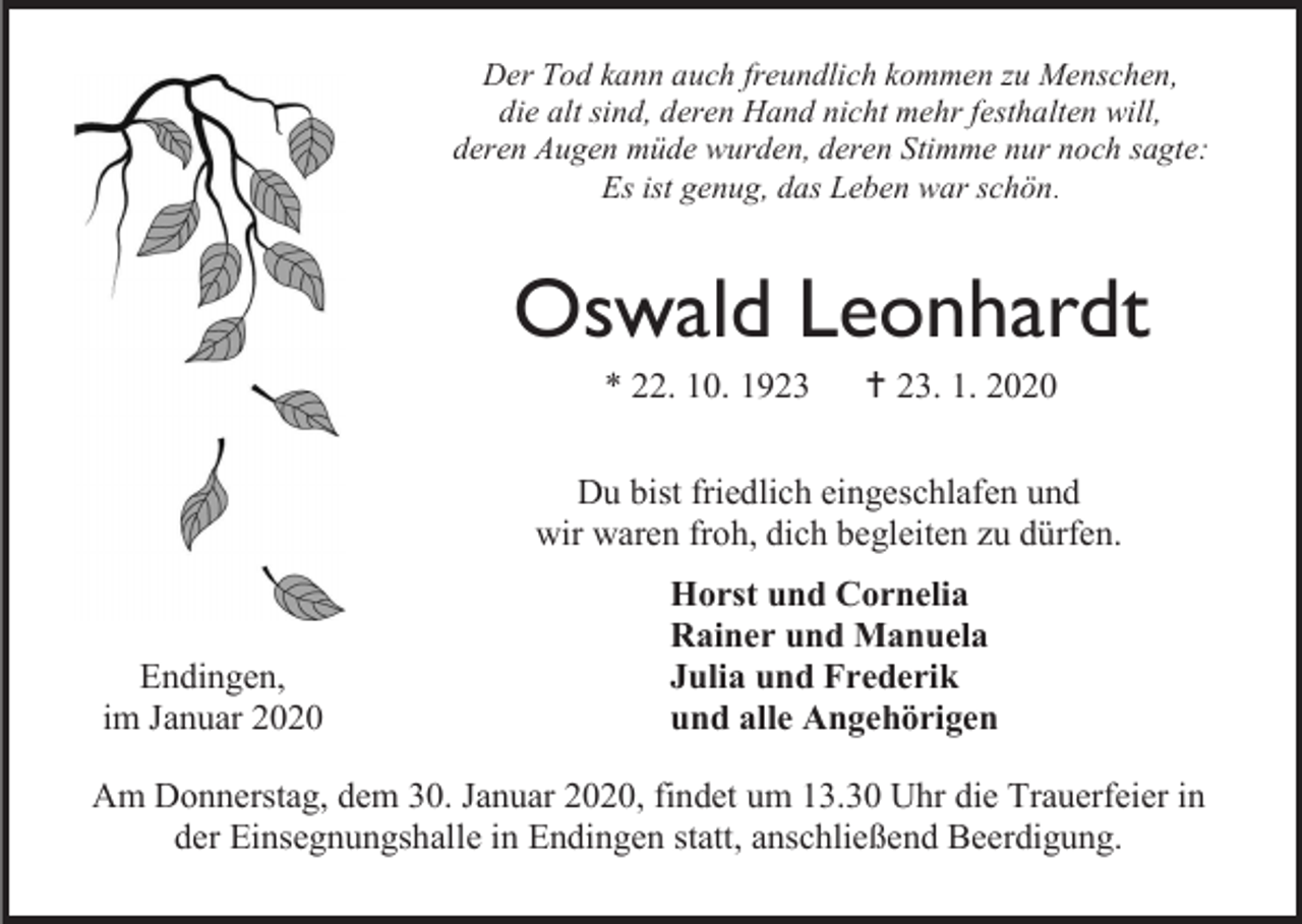 <p>Der Tod kann auch freundlich kommen zu Menschen,<br />die alt sind, deren Hand nicht mehr festhalten will,<br />deren Augen müde wurden, deren Stimme nur noch sagte:<br />Es ist genug, das Leben war schön.</p><p>Oswald Leonhardt<br />* 22. 10. 1923</p><p> 23. 1. 2020</p><p>Du bist friedlich eingeschlafen und<br />wir waren froh, dich begleiten zu dürfen.</p><p>Endingen,<br />im Januar 2020</p><p>Horst und Cornelia<br />Rainer und Manuela<br />Julia und Frederik<br />und alle Angehörigen</p><p>Am Donnerstag, dem 30. Januar 2020, findet um 13.30 Uhr die Trauerfeier in<br />der Einsegnungshalle in Endingen statt, anschließend Beerdigung.</p>