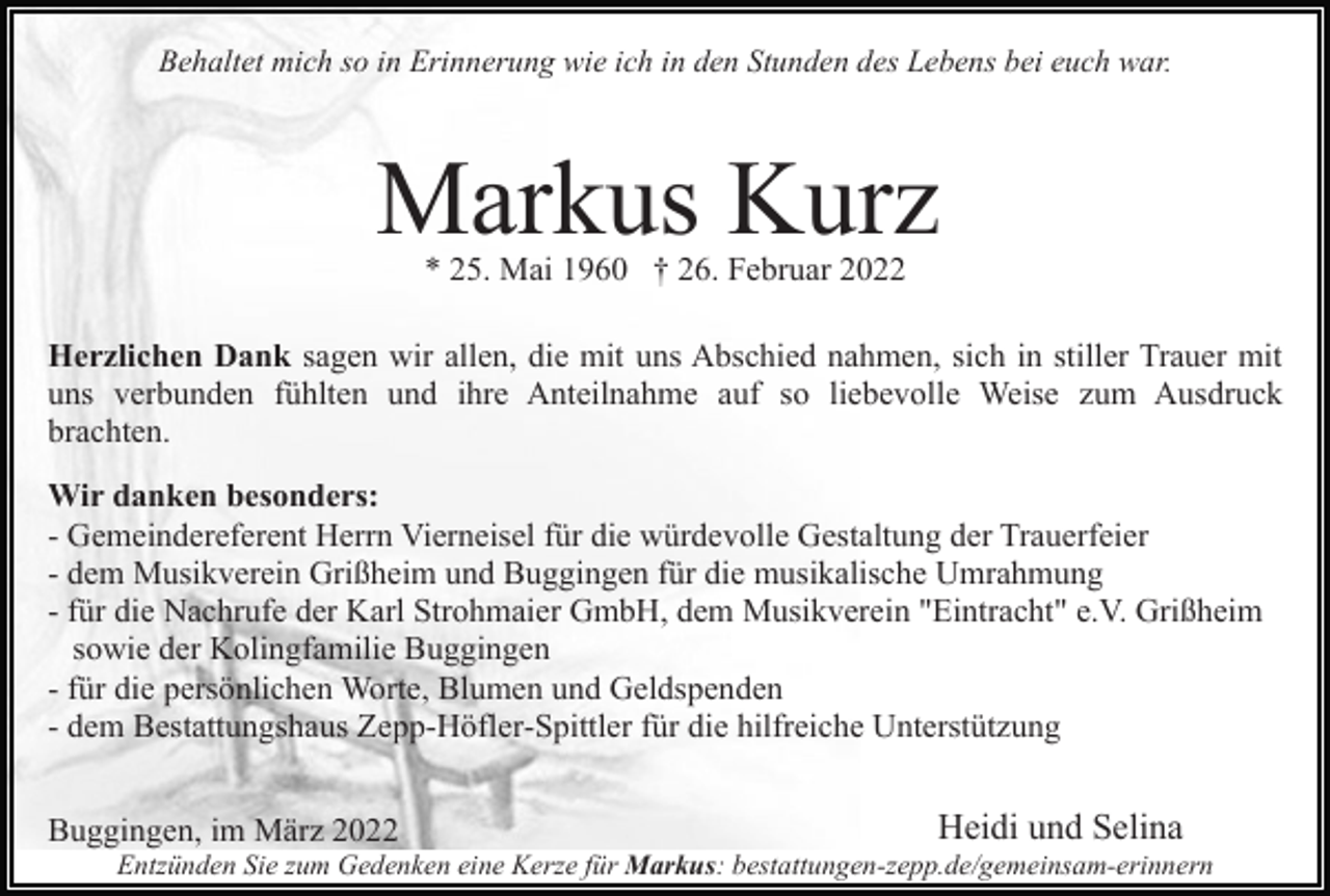 <p>Behaltet mich so in Erinnerung wie ich in den Stunden des Lebens bei euch war.</p><p>Markus Kurz<br />* 25. Mai 1960 † 26. Februar 2022</p><p>Herzlichen Dank sagen wir allen, die mit uns Abschied nahmen, sich in stiller Trauer mit<br />uns verbunden fühlten und ihre Anteilnahme auf so liebevolle Weise zum Ausdruck<br />brachten.<br />Wir danken besonders:<br />- Gemeindereferent Herrn Vierneisel für die würdevolle Gestaltung der Trauerfeier<br />- dem Musikverein Grißheim und Buggingen für die musikalische Umrahmung<br />- für die Nachrufe der Karl Strohmaier GmbH, dem Musikverein "Eintracht" e.V. Grißheim<br />sowie der Kolingfamilie Buggingen<br />- für die persönlichen Worte, Blumen und Geldspenden<br />- dem Bestattungshaus Zepp-Höfler-Spittler für die hilfreiche Unterstützung<br />Buggingen, im März 2022</p><p>Heidi und Selina</p><p>Entzünden Sie zum Gedenken eine Kerze für Markus: bestattungen-zepp.de/gemeinsam-erinnern</p>