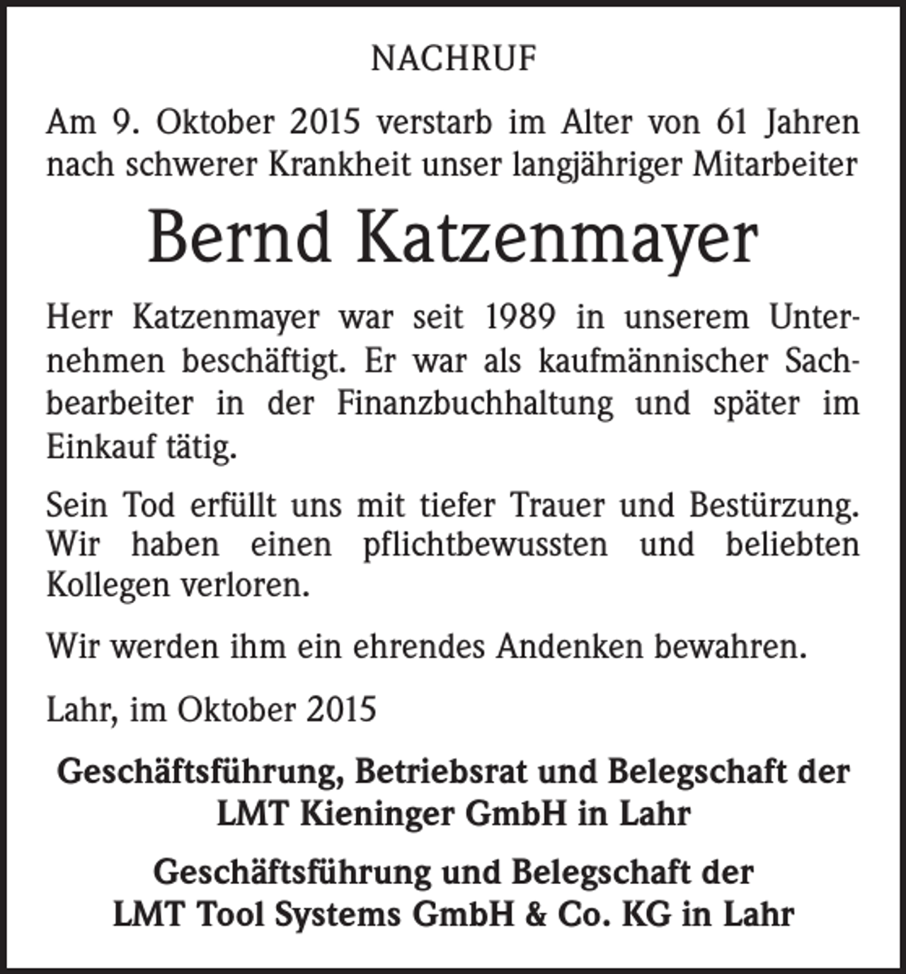 <p>NACHRUF<br />Am 9. Oktober 2015 verstarb im Alter von 61 Jahren<br />nach schwerer Krankheit unser langjähriger Mitarbeiter</p><p>Bernd Katzenmayer<br />Herr Katzenmayer war seit 1989 in unserem Unter­<br />nehmen beschäftigt. Er war als kaufmännischer Sach­<br />bearbeiter in der Finanzbuchhaltung und später im<br />­Einkauf tätig.<br />Sein Tod erfüllt uns mit tiefer Trauer und Bestürzung.<br />Wir haben einen pflichtbewussten und beliebten<br />­Kollegen verloren.<br />Wir werden ihm ein ehrendes Andenken bewahren.<br />Lahr, im Oktober 2015<br />Geschäftsführung, Betriebsrat und Belegschaft der<br />LMT Kieninger GmbH in Lahr<br />Geschäftsführung und Belegschaft der<br />LMT Tool Systems GmbH &amp; Co. KG in Lahr</p>
