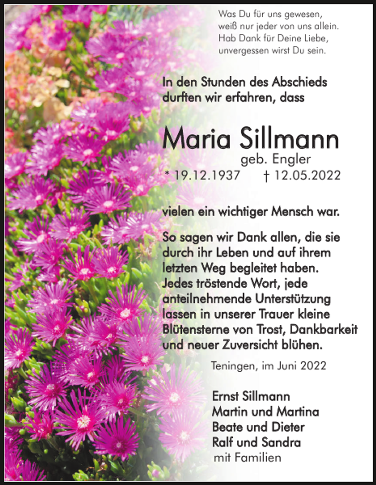 <p>Was Du für uns gewesen,<br />weiß nur jeder von uns allein.<br />Hab Dank für Deine Liebe,<br />unvergessen wirst Du sein.</p><p>In den Stunden des Abschieds<br />durften wir erfahren, dass</p><p>Maria Sillmann<br />geb. Engler</p><p>* 19.12.1937</p><p>† 12.05.2022</p><p>vielen ein wichtiger Mensch war.<br />So sagen wir Dank allen, die sie<br />durch ihr Leben und auf ihrem<br />letzten Weg begleitet haben.<br />Jedes tröstende Wort, jede<br />anteilnehmende Unterstützung<br />lassen in unserer Trauer kleine<br />Blütensterne von Trost, Dankbarkeit<br />und neuer Zuversicht blühen.<br />Teningen, im Juni 2022</p><p>Ernst Sillmann<br />Martin und Martina<br />Beate und Dieter<br />Ralf und Sandra<br />mit Familien</p>