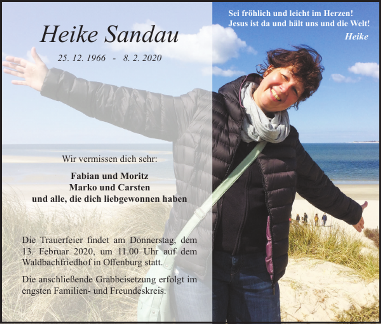 <p>Heike Sandau<br />25. 12. 1966 - 8. 2. 2020</p><p>Wir vermissen dich sehr:<br />Fabian und Moritz<br />Marko und Carsten<br />und alle, die dich liebgewonnen haben</p><p>Die Trauerfeier findet am Donnerstag, dem<br />13. Februar 2020, um 11.00 Uhr auf dem<br />Waldbachfriedhof in Offenburg statt.<br />Die anschließende Grabbeisetzung erfolgt im<br />engsten Familien- und Freundeskreis.</p><p>Sei fröhlich und leicht im Herzen!<br />Jesus ist da und hält uns und die Welt!</p><p>Heike</p>
