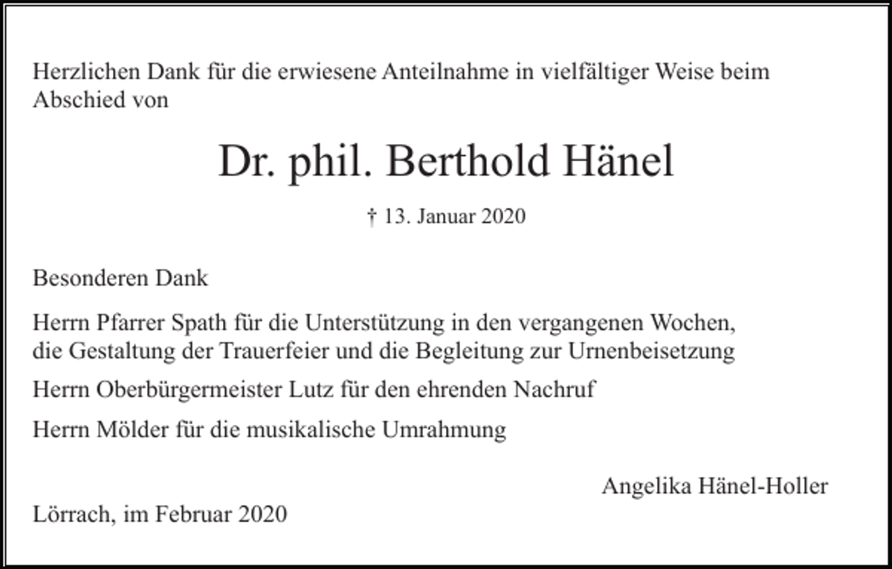 <p>Herzlichen Dank für die erwiesene Anteilnahme in vielfältiger Weise beim<br />Abschied von</p><p>Dr. phil. Berthold Hänel<br />† 13. Januar 2020</p><p>Besonderen Dank<br />Herrn Pfarrer Spath für die Unterstützung in den vergangenen Wochen,<br />die Gestaltung der Trauerfeier und die Begleitung zur Urnenbeisetzung<br />Herrn Oberbürgermeister Lutz für den ehrenden Nachruf<br />Herrn Mölder für die musikalische Umrahmung<br />Angelika Hänel-Holler<br />Lörrach, im Februar 2020</p>