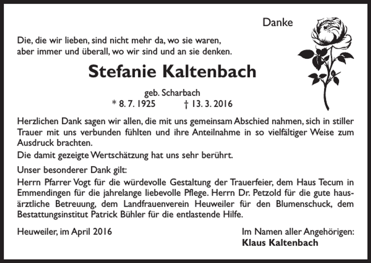 <p>Danke<br />Die, die wir lieben, sind nicht mehr da, wo sie waren,<br />aber immer und überall, wo wir sind und an sie denken.</p><p>Stefanie Kaltenbach<br />geb. Scharbach<br />* 8. 7. 1925 † 13. 3. 2016<br />Herzlichen Dank sagen wir allen, die mit uns gemeinsam Abschied nahmen, sich in stiller<br />Trauer mit uns verbunden fühlten und ihre Anteilnahme in so vielfältiger Weise zum<br />Ausdruck brachten.<br />Die damit gezeigte Wertschätzung hat uns sehr berührt.<br />Unser besonderer Dank gilt:<br />Herrn Pfarrer Vogt für die würdevolle Gestaltung der Trauerfeier, dem Haus Tecum in<br />Emmendingen für die jahrelange liebevolle Pflege. Herrn Dr. Petzold für die gute hausärztliche Betreuung, dem Landfrauenverein Heuweiler für den Blumenschuck, dem<br />Bestattungsinstitut Patrick Bühler für die entlastende Hilfe.<br />Heuweiler, im April 2016</p><p>Im Namen aller Angehörigen:<br />Klaus Kaltenbach</p>