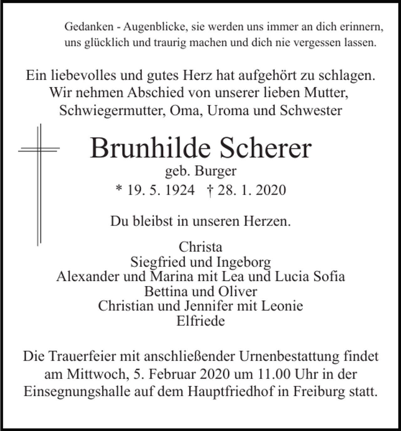 <p>Gedanken - Augenblicke, sie werden uns immer an dich erinnern,<br />uns glücklich und traurig machen und dich nie vergessen lassen.</p><p>Ein liebevolles und gutes Herz hat aufgehört zu schlagen.<br />Wir nehmen Abschied von unserer lieben Mutter,<br />Schwiegermutter, Oma, Uroma und Schwester</p><p>Brunhilde Scherer<br />geb. Burger<br />* 19. 5. 1924 † 28. 1. 2020</p><p>Du bleibst in unseren Herzen.<br />Christa<br />Siegfried und Ingeborg<br />Alexander und Marina mit Lea und Lucia Sofia<br />Bettina und Oliver<br />Christian und Jennifer mit Leonie<br />Elfriede<br />Die Trauerfeier mit anschließender Urnenbestattung findet<br />am Mittwoch, 5. Februar 2020 um 11.00 Uhr in der<br />Einsegnungshalle auf dem Hauptfriedhof in Freiburg statt.</p>