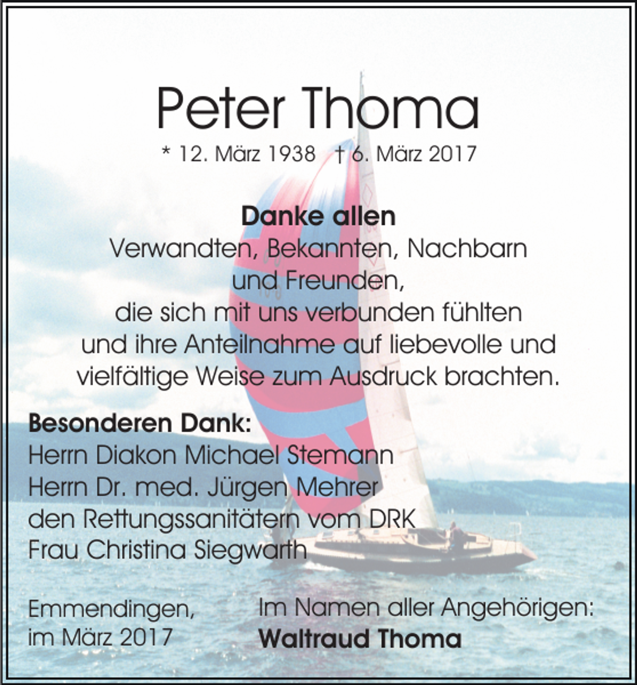 <p>Peter Thoma<br />* 12. März 1938 † 6. März 2017</p><p>Danke allen<br />Verwandten, Bekannten, Nachbarn<br />und Freunden,<br />die sich mit uns verbunden fühlten<br />und ihre Anteilnahme auf liebevolle und<br />vielfältige Weise zum Ausdruck brachten.<br />Besonderen Dank:<br />Herrn Diakon Michael Stemann<br />Herrn Dr. med. Jürgen Mehrer<br />den Rettungssanitätern vom DRK<br />Frau Christina Siegwarth<br />Emmendingen,<br />im März 2017</p><p>Im Namen aller Angehörigen:<br />Waltraud Thoma</p>