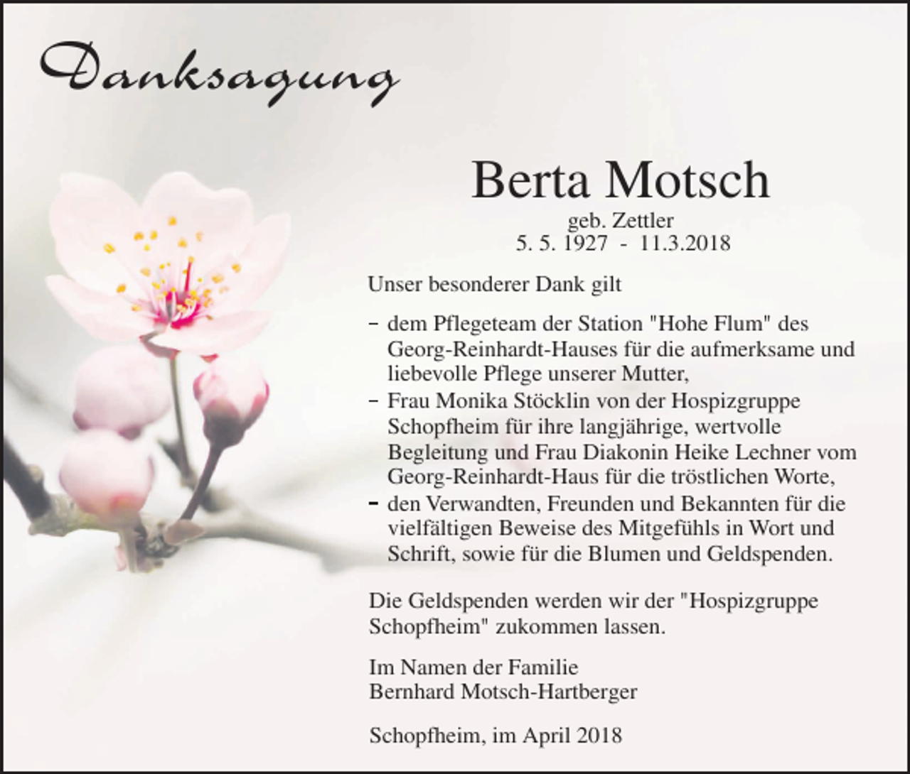 <p>Danksagung<br />Berta Motsch<br />geb. Zettler<br />5. 5. 1927 - 11.3.2018</p><p>Unser besonderer Dank gilt<br />dem Pflegeteam der Station "Hohe Flum" des<br />Georg-Reinhardt-Hauses für die aufmerksame und<br />liebevolle Pflege unserer Mutter,<br />Frau Monika Stöcklin von der Hospizgruppe<br />Schopfheim für ihre langjährige, wertvolle<br />Begleitung und Frau Diakonin Heike Lechner vom<br />Georg-Reinhardt-Haus für die tröstlichen Worte,<br />den Verwandten, Freunden und Bekannten für die<br />vielfältigen Beweise des Mitgefühls in Wort und<br />Schrift, sowie für die Blumen und Geldspenden.<br />Die Geldspenden werden wir der "Hospizgruppe<br />Schopfheim" zukommen lassen.<br />Im Namen der Familie<br />Bernhard Motsch-Hartberger<br />Schopfheim, im April 2018</p>
