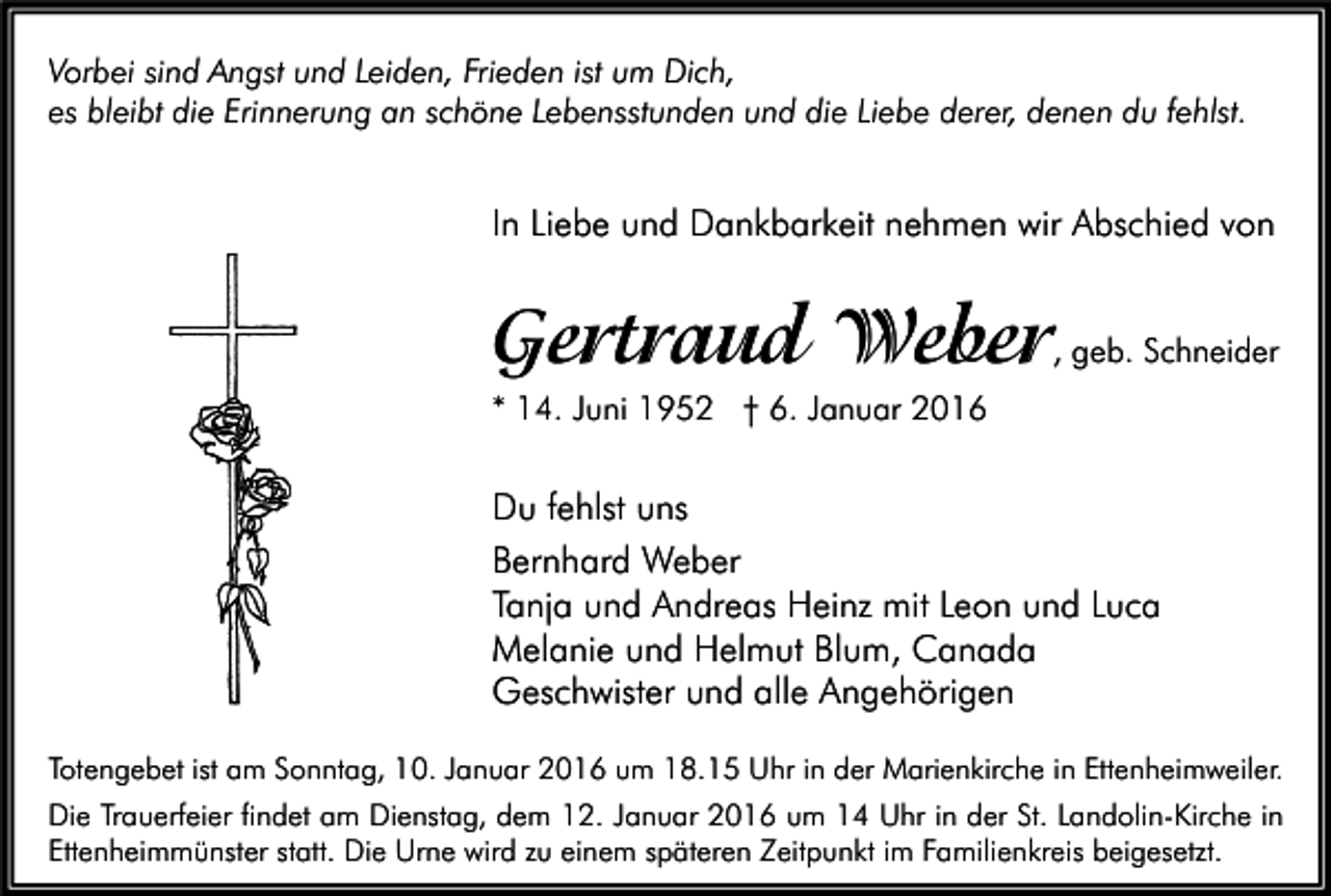 <p>Vorbei sind Angst und Leiden, Frieden ist um Dich,<br />es bleibt die Erinnerung an schöne Lebensstunden und die Liebe derer, denen du fehlst.</p><p>In Liebe und Dankbarkeit nehmen wir Abschied von</p><p>Gertraud Weber</p><p>, geb. Schneider</p><p>* 14. Juni 1952 † 6. Januar 2016</p><p>Du fehlst uns<br />Bernhard Weber<br />Tanja und Andreas Heinz mit Leon und Luca<br />Melanie und Helmut Blum, Canada<br />Geschwister und alle Angehörigen<br />Totengebet ist am Sonntag, 10. Januar 2016 um 18.15 Uhr in der Marienkirche in Ettenheimweiler.<br />Die Trauerfeier findet am Dienstag, dem 12. Januar 2016 um 14 Uhr in der St. Landolin-Kirche in<br />Ettenheimmünster statt. Die Urne wird zu einem späteren Zeitpunkt im Familienkreis beigesetzt.</p>
