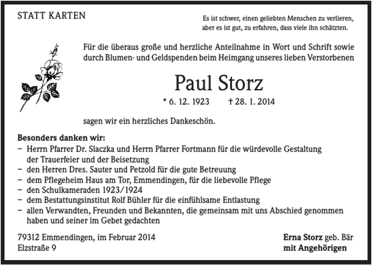 <p>STATT KARTEN</p><p>Es ist schwer, einen geliebten Menschen zu verlieren,<br />aber es ist gut, zu erfahren, dass viele ihn schätzten.</p><p>Für die überaus große und herzliche Anteilnahme in Wort und Schrift sowie<br />durch Blumen- und Geldspenden beim Heimgang unseres lieben Verstorbenen</p><p>Paul Storz<br />* 6. 12. 1923</p><p>† 28. 1. 2014</p><p>sagen wir ein herzliches Dankeschön.<br />Besonders danken wir:<br />– Herrn Pfarrer Dr. Slaczka und Herrn Pfarrer Fortmann für die würdevolle Gestaltung<br />der Trauerfeier und der Beisetzung<br />– den Herren Dres. Sauter und Petzold für die gute Betreuung<br />– dem Pflegeheim Haus am Tor, Emmendingen, für die liebevolle Pflege<br />– den Schulkameraden 1923/1924<br />– dem Bestattungsinstitut Rolf Bühler für die einfühlsame Entlastung<br />– allen Verwandten, Freunden und Bekannten, die gemeinsam mit uns Abschied genommen<br />haben und seiner im Gebet gedachten<br />79312 Emmendingen, im Februar 2014<br />Elzstraße 9</p><p>Erna Storz geb. Bär<br />mit Angehörigen</p>