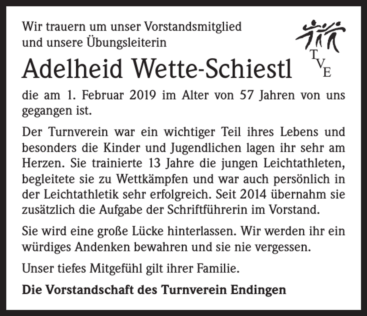 <p>Wir trauern um unser Vorstandsmitglied<br />und unsere Übungsleiterin</p><p>Adelheid Wette-Schiestl</p><p>T<br />V<br />E</p><p>die am 1. Februar 2019 im Alter von 57 Jahren von uns<br />­gegangen ist.<br />Der Turnverein war ein wichtiger Teil ihres Lebens und<br />­besonders die Kinder und Jugendlichen lagen ihr sehr am<br />Herzen. Sie trainierte 13 Jahre die jungen Leichtathleten,<br />begleitete sie zu Wettkämpfen und war auch persönlich in<br />der Leichtathletik sehr erfolgreich. Seit 2014 übernahm sie<br />zusätzlich die Aufgabe der Schriftführerin im Vorstand.<br />Sie wird eine große Lücke hinterlassen. Wir werden ihr ein<br />würdiges Andenken bewahren und sie nie vergessen.<br />Unser tiefes Mitgefühl gilt ihrer Familie.<br />Die Vorstandschaft des Turnverein Endingen</p>