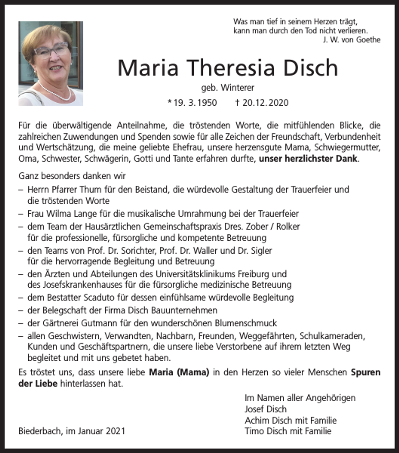 <p>Was man tief in seinem Herzen trägt,<br />kann man durch den Tod nicht verlieren.</p><p>J. W. von Goethe</p><p>Maria Theresia Disch<br />geb. Winterer<br />* 19. 3. 1950 † 20.12. 2020<br />Für die überwältigende Anteilnahme, die tröstenden Worte, die mitfühlenden Blicke, die<br />­zahl­reichen Zuwendungen und Spenden sowie für alle Zeichen der Freundschaft, ­Verbundenheit<br />und Wertschätzung, die meine geliebte Ehefrau, unsere herzensgute Mama, Schwieger­mutter,<br />Oma, Schwester, Schwägerin, Gotti und Tante erfahren durfte, unser herzlichster Dank.<br />Ganz besonders danken wir<br />– Herrn Pfarrer Thum für den Beistand, die würdevolle Gestaltung der Trauerfeier und<br />die tröstenden Worte<br />– Frau Wilma Lange für die musikalische Umrahmung bei der Trauerfeier<br />– dem Team der Hausärztlichen Gemeinschaftspraxis Dres. Zober / Rolker<br />für die professionelle, fürsorgliche und kompetente Betreuung<br />– den Teams von Prof. Dr. Sorichter, Prof. Dr. Waller und Dr. Sigler<br />für die hervorragende Begleitung und Betreuung<br />– den Ärzten und Abteilungen des Universitätsklinikums Freiburg und<br />des Josefskrankenhauses für die fürsorgliche medizinische Betreuung<br />– dem Bestatter Scaduto für dessen einfühlsame würdevolle Begleitung<br />– der Belegschaft der Firma Disch Bauunternehmen<br />– der Gärtnerei Gutmann für den wunderschönen Blumenschmuck<br />– allen Geschwistern, Verwandten, Nachbarn, Freunden, Weggefährten, Schulkameraden,<br />Kunden und Geschäftspartnern, die unsere liebe Verstorbene auf ihrem letzten Weg<br />­begleitet und mit uns gebetet haben.<br />Es tröstet uns, dass unsere liebe Maria (Mama) in den Herzen so vieler Menschen Spuren<br />der Liebe hinterlassen hat.</p><p>Biederbach, im Januar 2021</p><p>Im Namen aller Angehörigen<br />Josef Disch<br />Achim Disch mit Familie<br />Timo Disch mit Familie</p>