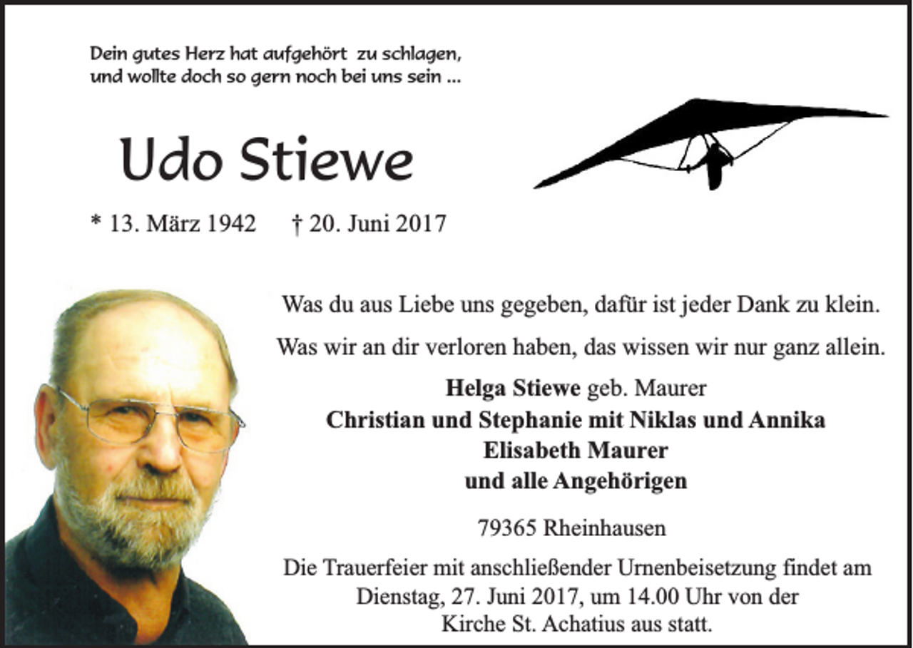 <p>Dein gutes Herz hat aufgehört zu schlagen,<br />und wollte doch so gern noch bei uns sein ...</p><p>Udo Stiewe<br />* 13. März 1942</p><p>† 20. Juni 2017<br />Was du aus Liebe uns gegeben, dafür ist jeder Dank zu klein.<br />Was wir an dir verloren haben, das wissen wir nur ganz allein.<br />Helga Stiewe geb. Maurer<br />Christian und Stephanie mit Niklas und Annika<br />Elisabeth Maurer<br />und alle Angehörigen<br />79365 Rheinhausen<br />Die Trauerfeier mit anschließender Urnenbeisetzung findet am<br />Dienstag, 27. Juni 2017, um 14.00 Uhr von der<br />Kirche St. Achatius aus statt.</p>
