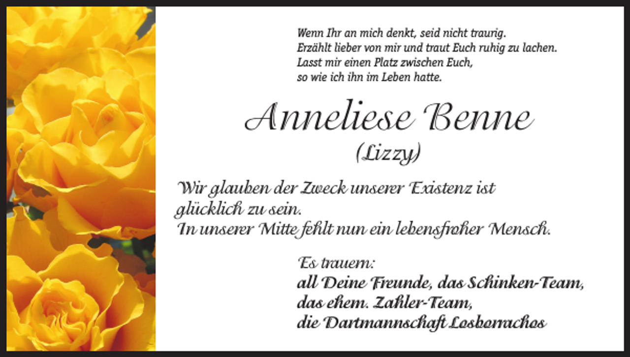 <p>Wenn Ihr an mich denkt, seid nicht traurig.<br />Erzählt lieber von mir und traut Euch ruhig zu lachen.<br />Lasst mir einen Platz zwischen Euch,<br />so wie ich ihn im Leben hatte.</p><p>Anneliese Benne<br />(Lizzy)</p><p>Wir glauben der Zweck unserer Existenz ist<br />glücklich zu sein.<br />In unserer Mitte fehlt nun ein lebensfroher Mensch.<br />Es trauern:<br />all Deine Freunde, das Schinken-Team,<br />das ehem. Zahler-Team,<br />die Dartmannschaft Losborrachos</p>