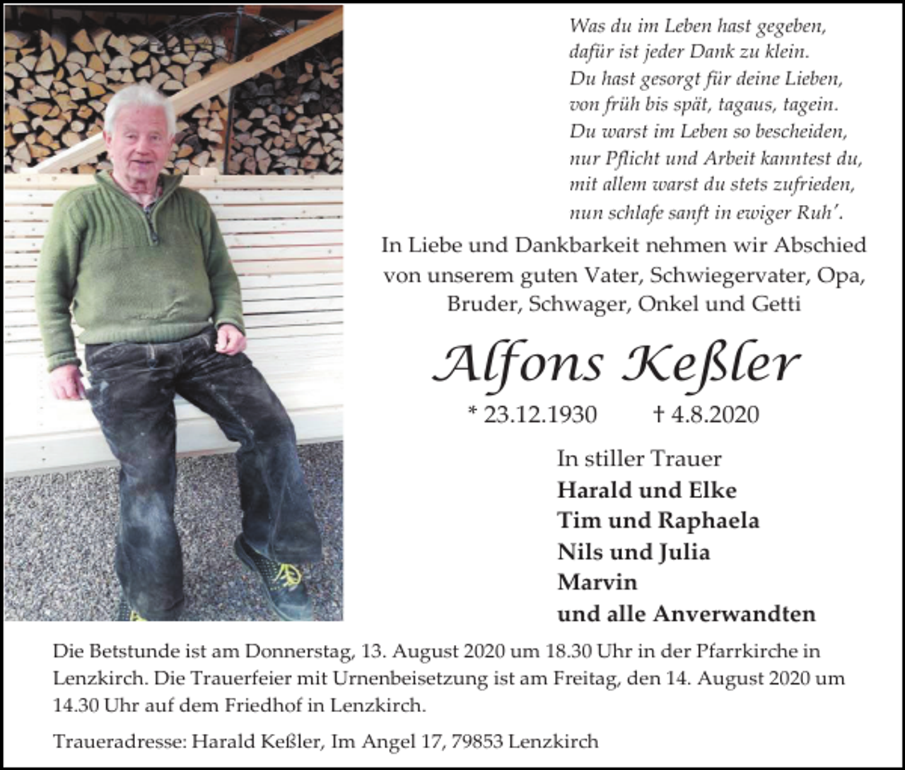 <p>Was du im Leben hast gegeben,<br />dafür ist jeder Dank zu klein.<br />Du hast gesorgt für deine Lieben,<br />von früh bis spät, tagaus, tagein.<br />Du warst im Leben so bescheiden,<br />nur Pflicht und Arbeit kanntest du,<br />mit allem warst du stets zufrieden,<br />nun schlafe sanft in ewiger Ruh’.</p><p>In Liebe und Dankbarkeit nehmen wir Abschied<br />von unserem guten Vater, Schwiegervater, Opa,<br />Bruder, Schwager, Onkel und Getti</p><p>Alfons Keßler<br />* 23.12.1930</p><p>† 4.8.2020</p><p>In stiller Trauer<br />Harald und Elke<br />Tim und Raphaela<br />Nils und Julia<br />Marvin<br />und alle Anverwandten<br />Die Betstunde ist am Donnerstag, 13. August 2020 um 18.30 Uhr in der Pfarrkirche in<br />Lenzkirch. Die Trauerfeier mit Urnenbeisetzung ist am Freitag, den 14. August 2020 um<br />14.30 Uhr auf dem Friedhof in Lenzkirch.<br />Traueradresse: Harald Keßler, Im Angel 17, 79853 Lenzkirch</p>