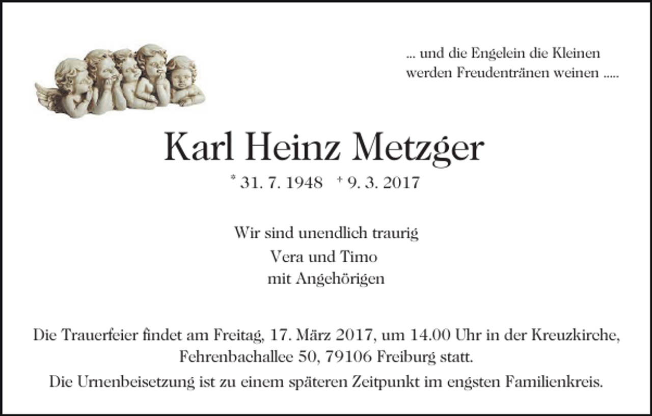 <p>... und die Engelein die Kleinen<br />werden Freudentränen weinen .....</p><p>Karl Heinz Metzger<br />* 31. 7. 1948 † 9. 3. 2017<br />Wir sind unendlich traurig<br />Vera und Timo<br />mit Angehörigen<br />Die Trauerfeier findet am Freitag, 17. März 2017, um 14.00 Uhr in der Kreuzkirche,<br />Fehrenbachallee 50, 79106 Freiburg statt.<br />Die Urnenbeisetzung ist zu einem späteren Zeitpunkt im engsten Familienkreis.</p>