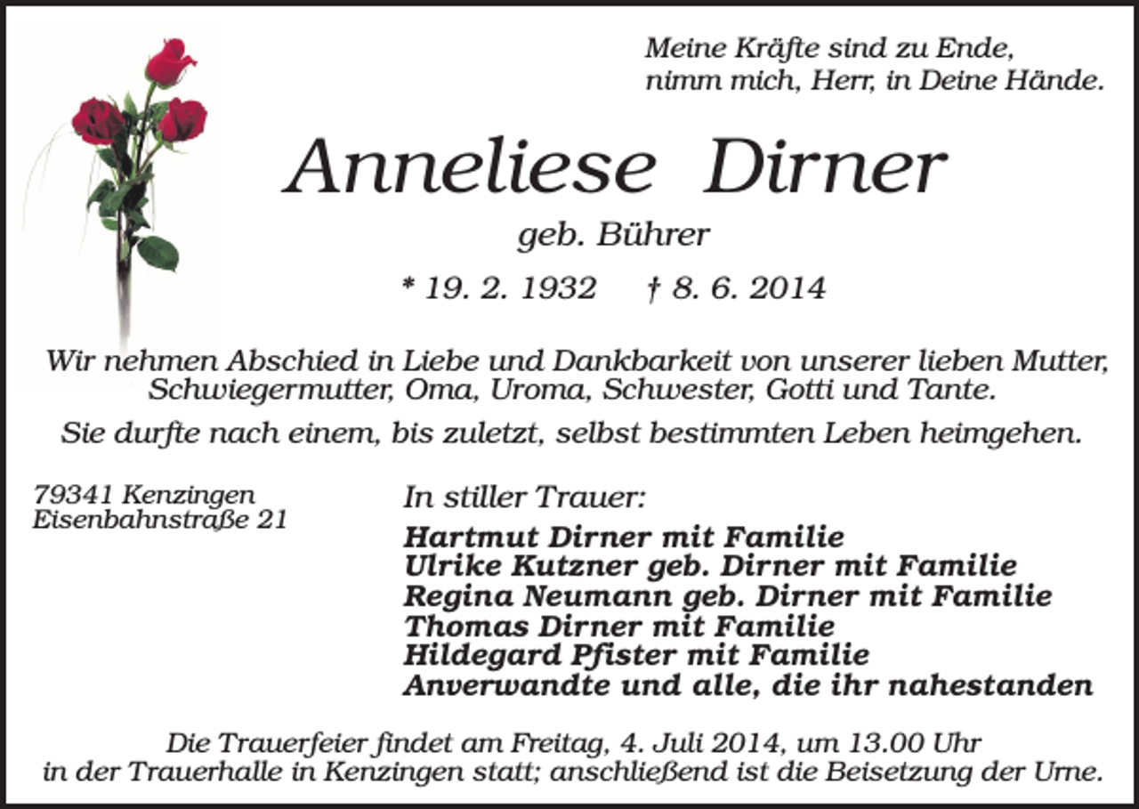 <p>Meine Kräfte sind zu Ende,<br />nimm mich, Herr, in Deine Hände.</p><p>Anneliese Dirner<br />geb. Bührer<br />* 19. 2. 1932</p><p>† 8. 6. 2014</p><p>Wir nehmen Abschied in Liebe und Dankbarkeit von unserer lieben Mutter,<br />Schwiegermutter, Oma, Uroma, Schwester, Gotti und Tante.<br />Sie durfte nach einem, bis zuletzt, selbst bestimmten Leben heimgehen.<br />79341 Kenzingen<br />Eisenbahnstraße 21</p><p>In stiller Trauer:<br />Hartmut Dirner mit Familie<br />Ulrike Kutzner geb. Dirner mit Familie<br />Regina Neumann geb. Dirner mit Familie<br />Thomas Dirner mit Familie<br />Hildegard Pfister mit Familie<br />Anverwandte und alle, die ihr nahestanden</p><p>Die Trauerfeier findet am Freitag, 4. Juli 2014, um 13.00 Uhr<br />in der Trauerhalle in Kenzingen statt; anschließend ist die Beisetzung der Urne.</p>