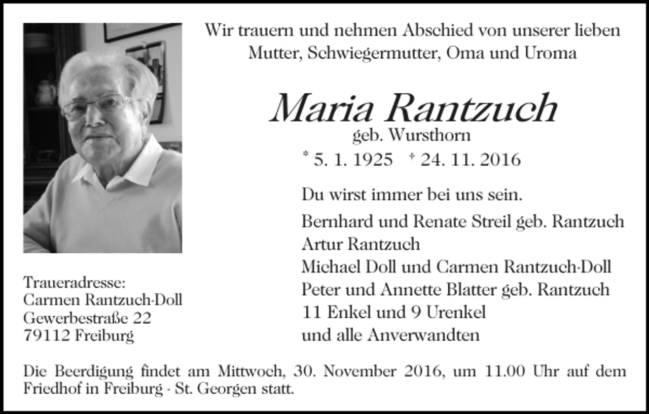<p>Wir trauern und nehmen Abschied von unserer lieben<br />Mutter, Schwiegermutter, Oma und Uroma</p><p>Mariageb.Rantzuch<br />Wursthorn<br />Bild einfügen</p><p>Traueradresse:<br />Carmen Rantzuch-Doll<br />Gewerbestraße 22<br />79112 Freiburg</p><p>* 5. 1. 1925 † 24. 11. 2016<br />Du wirst immer bei uns sein.<br />Bernhard und Renate Streil geb. Rantzuch<br />Artur Rantzuch<br />Michael Doll und Carmen Rantzuch-Doll<br />Peter und Annette Blatter geb. Rantzuch<br />11 Enkel und 9 Urenkel<br />und alle Anverwandten</p><p>Die Beerdigung findet am Mittwoch, 30. November 2016, um 11.00 Uhr auf dem<br />Friedhof in Freiburg - St. Georgen statt.</p>
