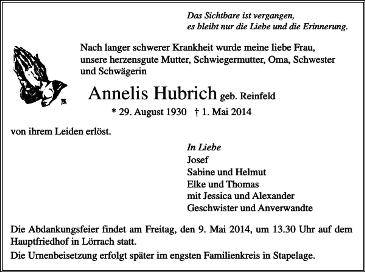 <p>Das Sichtbare ist vergangen,<br />es bleibt nur die Liebe und die Erinnerung.</p><p>Nach langer schwerer Krankheit wurde meine liebe Frau,<br />unsere herzensgute Mutter, Schwiegermutter, Oma, Schwester<br />und Schwägerin</p><p>Annelis Hubrich geb. Reinfeld<br />* 29. August 1930 † 1. Mai 2014<br />von ihrem Leiden erlöst.<br />In Liebe<br />Josef<br />Sabine und Helmut<br />Elke und Thomas<br />mit Jessica und Alexander<br />Geschwister und Anverwandte<br />Die Abdankungsfeier findet am Freitag, den 9. Mai 2014, um 13.30 Uhr auf dem<br />Hauptfriedhof in Lörrach statt.<br />Die Urnenbeisetzung erfolgt später im engsten Familienkreis in Stapelage.</p>