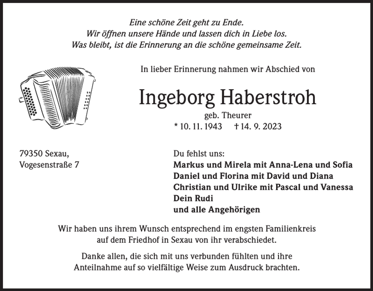<p>Eine schöne Zeit geht zu Ende.<br />Wir öffnen unsere Hände und lassen dich in Liebe los.<br />Was bleibt, ist die Erinnerung an die schöne gemeinsame Zeit.<br />In lieber Erinnerung nahmen wir Abschied von</p><p>Ingeborg Haberstroh<br />geb. Theurer<br />* 10. 11. 1943 † 14. 9. 2023</p><p>79350 Sexau,<br />Vogesenstraße 7</p><p>Du fehlst uns:<br />Markus und Mirela mit Anna-Lena und Sofia<br />Daniel und Florina mit David und Diana<br />Christian und Ulrike mit Pascal und Vanessa<br />Dein Rudi<br />und alle Angehörigen</p><p>Wir haben uns ihrem Wunsch entsprechend im engsten Familienkreis<br />auf dem Friedhof in Sexau von ihr verabschiedet.<br />Danke allen, die sich mit uns verbunden fühlten und ihre<br />Anteilnahme auf so vielfältige Weise zum Ausdruck brachten.</p>