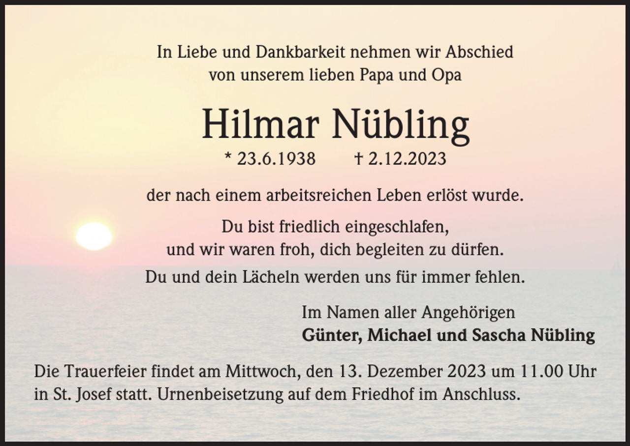 <p>In Liebe und Dankbarkeit nehmen wir Abschied<br />von unserem lieben Papa und Opa</p><p>Hilmar Nübling<br />* 23.6.1938</p><p>† 2.12.2023</p><p>der nach einem arbeitsreichen Leben erlöst wurde.<br />Du bist friedlich eingeschlafen,<br />und wir waren froh, dich begleiten zu dürfen.<br />Du und dein Lächeln werden uns für immer fehlen.<br />Im Namen aller Angehörigen<br />Günter, Michael und Sascha Nübling<br />Die Trauerfeier findet am Mittwoch, den 13. Dezember 2023 um 11.00 Uhr<br />in St. Josef statt. Urnenbeisetzung auf dem Friedhof im Anschluss.</p>