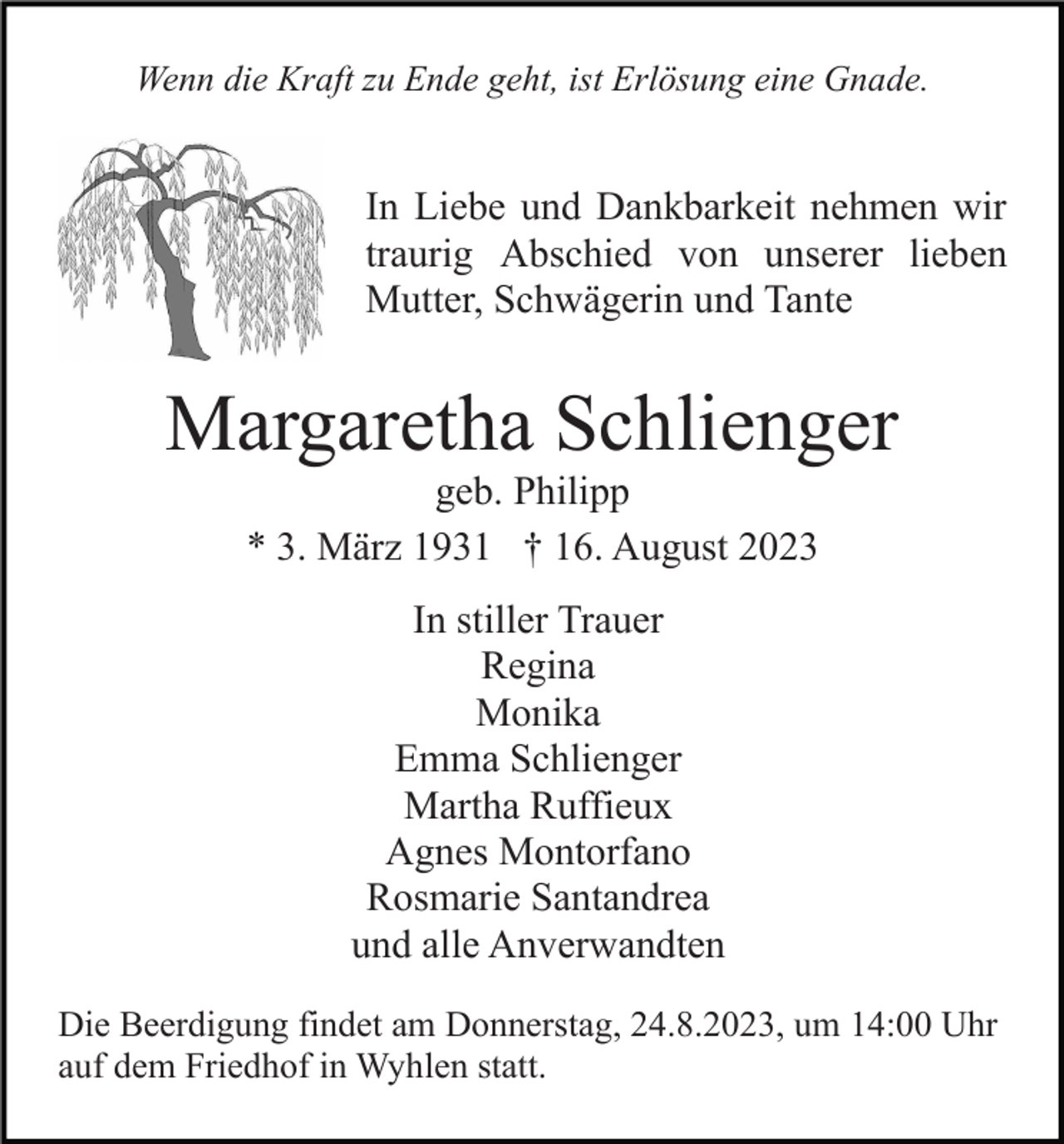 <p>Wenn die Kraft zu Ende geht, ist Erlösung eine Gnade.</p><p>In Liebe und Dankbarkeit nehmen wir<br />traurig Abschied von unserer lieben<br />Mutter, Schwägerin und Tante</p><p>Margaretha Schlienger<br />geb. Philipp<br />* 3. März 1931 † 16. August 2023<br />In stiller Trauer<br />Regina<br />Monika<br />Emma Schlienger<br />Martha Ruffieux<br />Agnes Montorfano<br />Rosmarie Santandrea<br />und alle Anverwandten<br />Die Beerdigung findet am Donnerstag, 24.8.2023, um 14:00 Uhr<br />auf dem Friedhof in Wyhlen statt.</p>