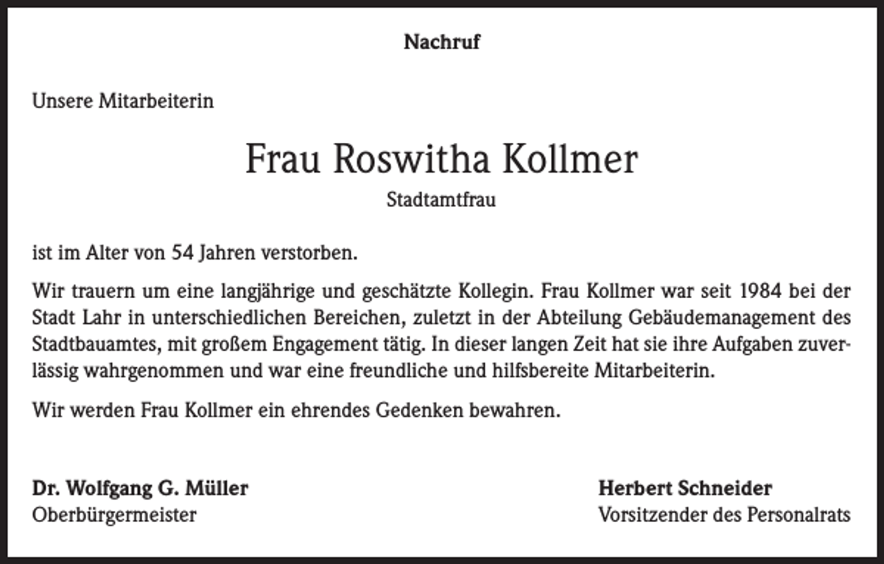 <p>Nachruf<br />Unsere Mitarbeiterin</p><p>Frau Roswitha Kollmer<br />Stadtamtfrau<br />ist im Alter von 54 Jahren verstorben.<br />Wir trauern um eine langjährige und geschätzte Kollegin. Frau Kollmer war seit 1984 bei der<br />Stadt Lahr in unterschiedlichen Bereichen, zuletzt in der Abteilung Gebäudemanagement des<br />Stadtbauamtes, mit großem Engagement tätig. In dieser langen Zeit hat sie ihre Aufgaben zuverlässig wahrgenommen und war eine freundliche und hilfsbereite Mitarbeiterin.<br />Wir werden Frau Kollmer ein ehrendes Gedenken bewahren.<br />Dr. Wolfgang G. Müller<br />Oberbürgermeister</p><p>Herbert Schneider<br />Vorsitzender des Personalrats</p>