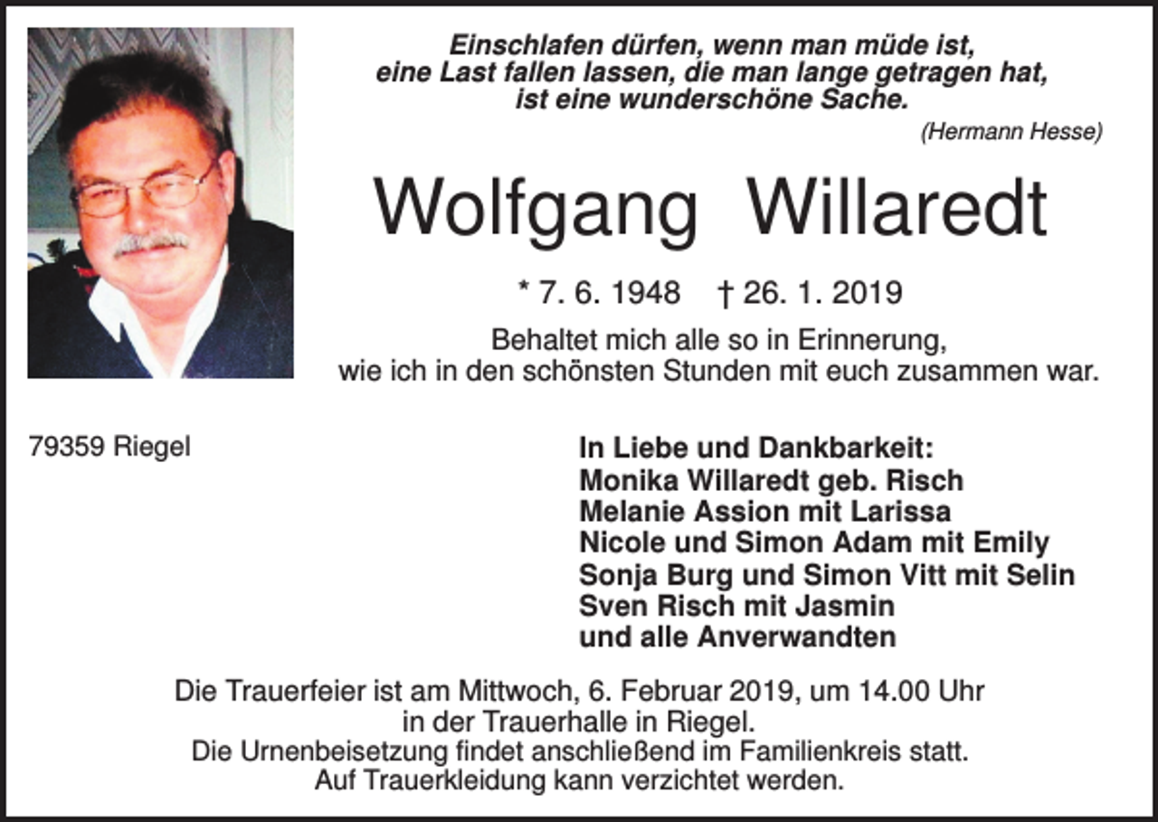 <p>Einschlafen dürfen, wenn man müde ist,<br />eine Last fallen lassen, die man lange getragen hat,<br />ist eine wunderschöne Sache.<br />(Hermann Hesse)</p><p>Wolfgang Willaredt<br />* 7. 6. 1948</p><p>† 26. 1. 2019</p><p>Behaltet mich alle so in Erinnerung,<br />wie ich in den schönsten Stunden mit euch zusammen war.<br />79359 Riegel</p><p>In Liebe und Dankbarkeit:<br />Monika Willaredt geb. Risch<br />Melanie Assion mit Larissa<br />Nicole und Simon Adam mit Emily<br />Sonja Burg und Simon Vitt mit Selin<br />Sven Risch mit Jasmin<br />und alle Anverwandten</p><p>Die Trauerfeier ist am Mittwoch, 6. Februar 2019, um 14.00 Uhr<br />in der Trauerhalle in Riegel.<br />Die Urnenbeisetzung findet anschließend im Familienkreis statt.<br />Auf Trauerkleidung kann verzichtet werden.</p>