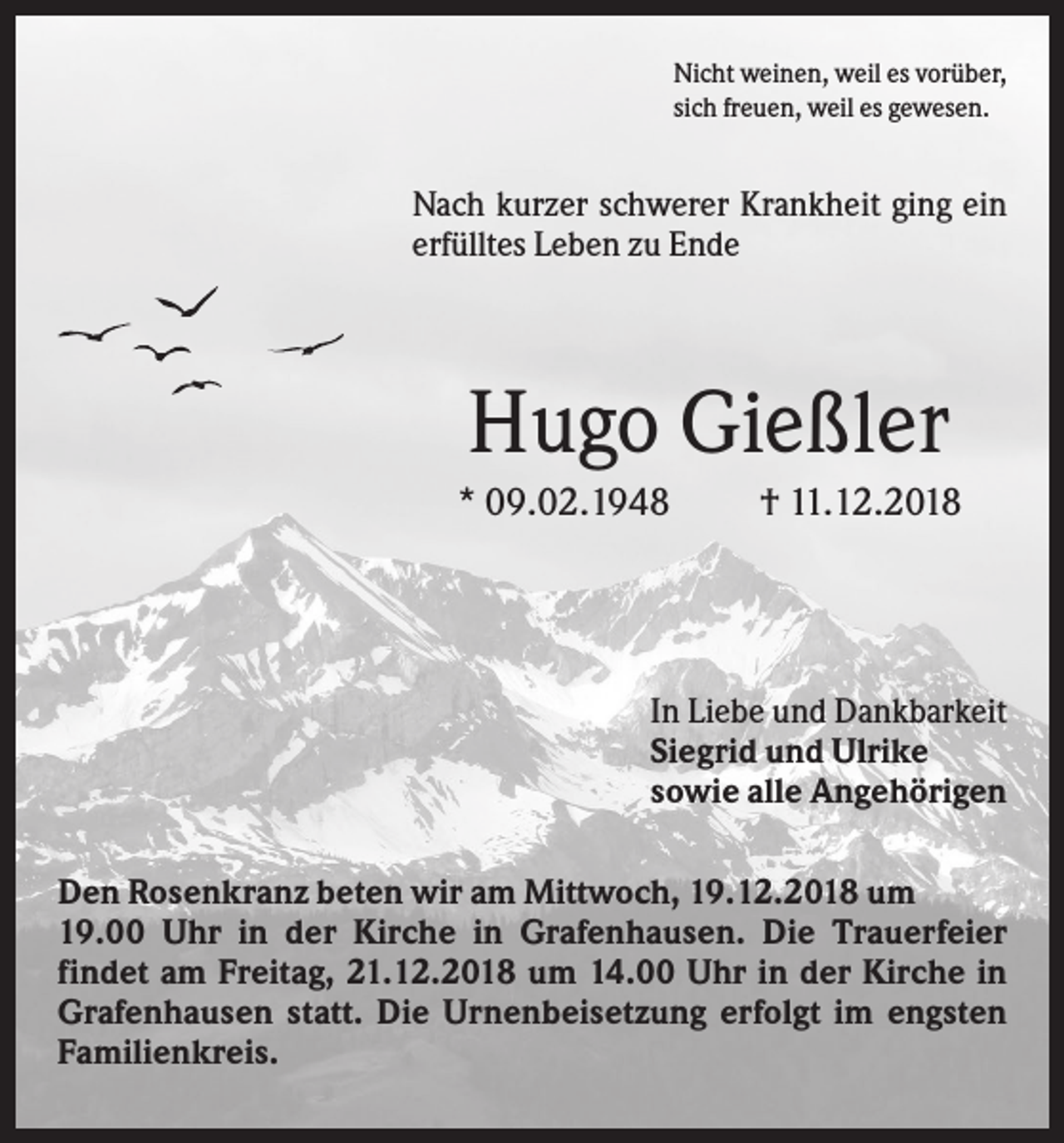 <p>Nicht weinen, weil es vorüber,<br />sich freuen, weil es gewesen.</p><p>Nach kurzer schwerer Krankheit ging ein<br />erfülltes Leben zu Ende</p><p>Hugo Gießler<br />* 09.02.1948</p><p>† 11.12.2018</p><p>In Liebe und Dankbarkeit<br />Siegrid und Ulrike<br />sowie alle Angehörigen<br />Den Rosenkranz beten wir am Mittwoch, 19.12.2018 um<br />19.00 Uhr in der Kirche in Grafenhausen. Die Trauerfeier<br />findet am Freitag, 21.12.2018 um 14.00 Uhr in der Kirche in<br />Grafenhausen statt. Die Urnenbeisetzung erfolgt im engsten<br />Familienkreis.</p>