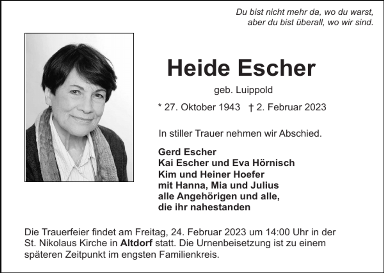 <p>Du bist nicht mehr da, wo du warst,<br />aber du bist überall, wo wir sind.</p><p>Heide Escher<br />geb. Luippold<br />* 27. Oktober 1943 † 2. Februar 2023<br />In stiller Trauer nehmen wir Abschied.<br />Gerd Escher<br />Kai Escher und Eva Hörnisch<br />Kim und Heiner Hoefer<br />mit Hanna, Mia und Julius<br />alle Angehörigen und alle,<br />die ihr nahestanden<br />Die Trauerfeier findet am Freitag, 24. Februar 2023 um 14:00 Uhr in der<br />St. Nikolaus Kirche in Altdorf statt. Die Urnenbeisetzung ist zu einem<br />späteren Zeitpunkt im engsten Familienkreis.</p>