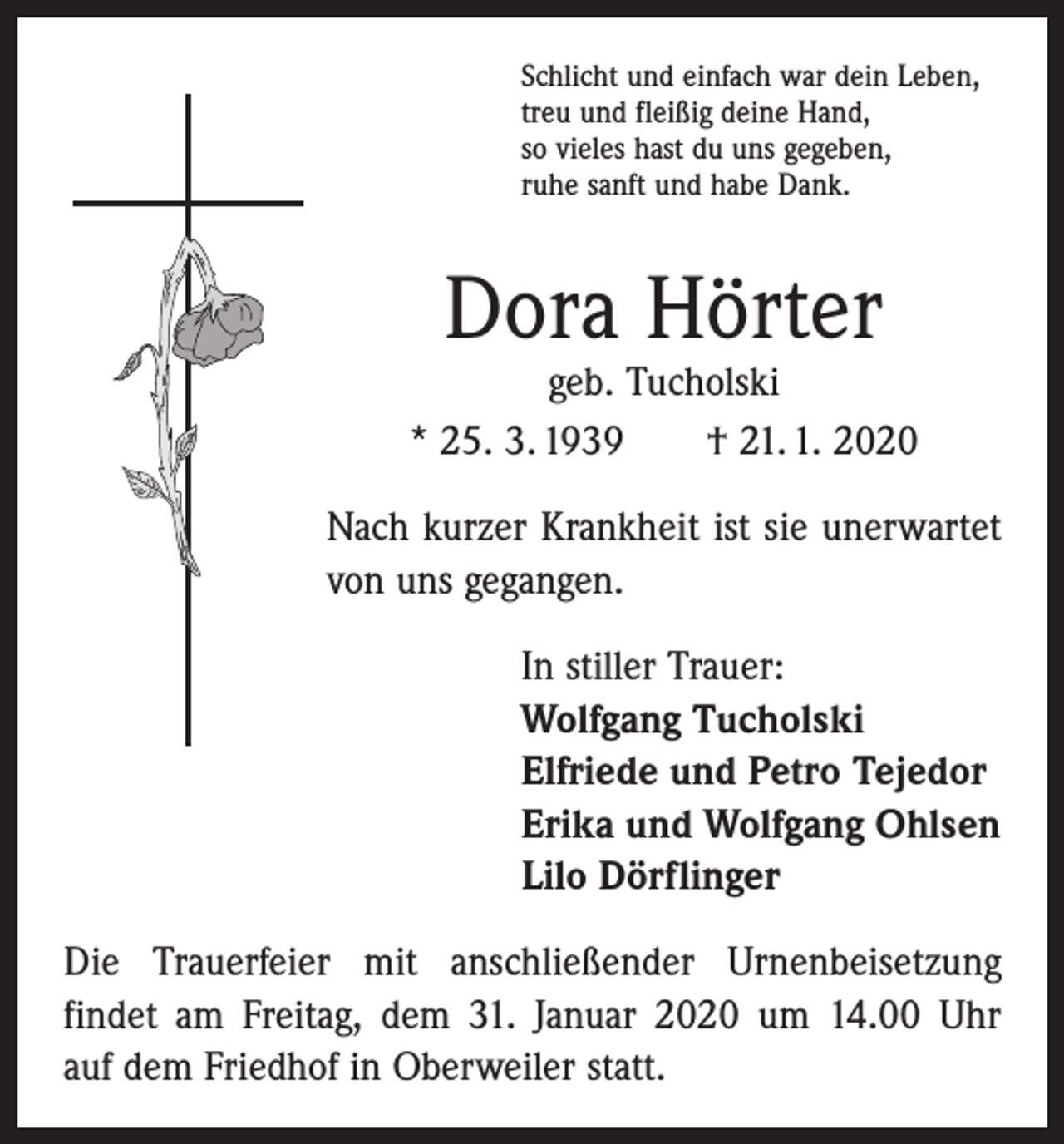 <p>Schlicht und einfach war dein Leben,<br />treu und fleißig deine Hand,<br />so vieles hast du uns gegeben,<br />ruhe sanft und habe Dank.</p><p>Dora Hörter</p><p>geb. Tucholski<br />* 25. 3. 1939 † 21. 1. 2020<br />Nach kurzer Krankheit ist sie unerwartet<br />von uns gegangen.<br />In stiller Trauer:<br />Wolfgang Tucholski<br />Elfriede und Petro Tejedor<br />Erika und Wolfgang Ohlsen<br />Lilo Dörflinger<br />Die Trauerfeier mit anschließender Urnenbeisetzung<br />­findet am Freitag, dem 31. Januar 2020 um 14.00 Uhr<br />auf dem Friedhof in Oberweiler statt.</p>