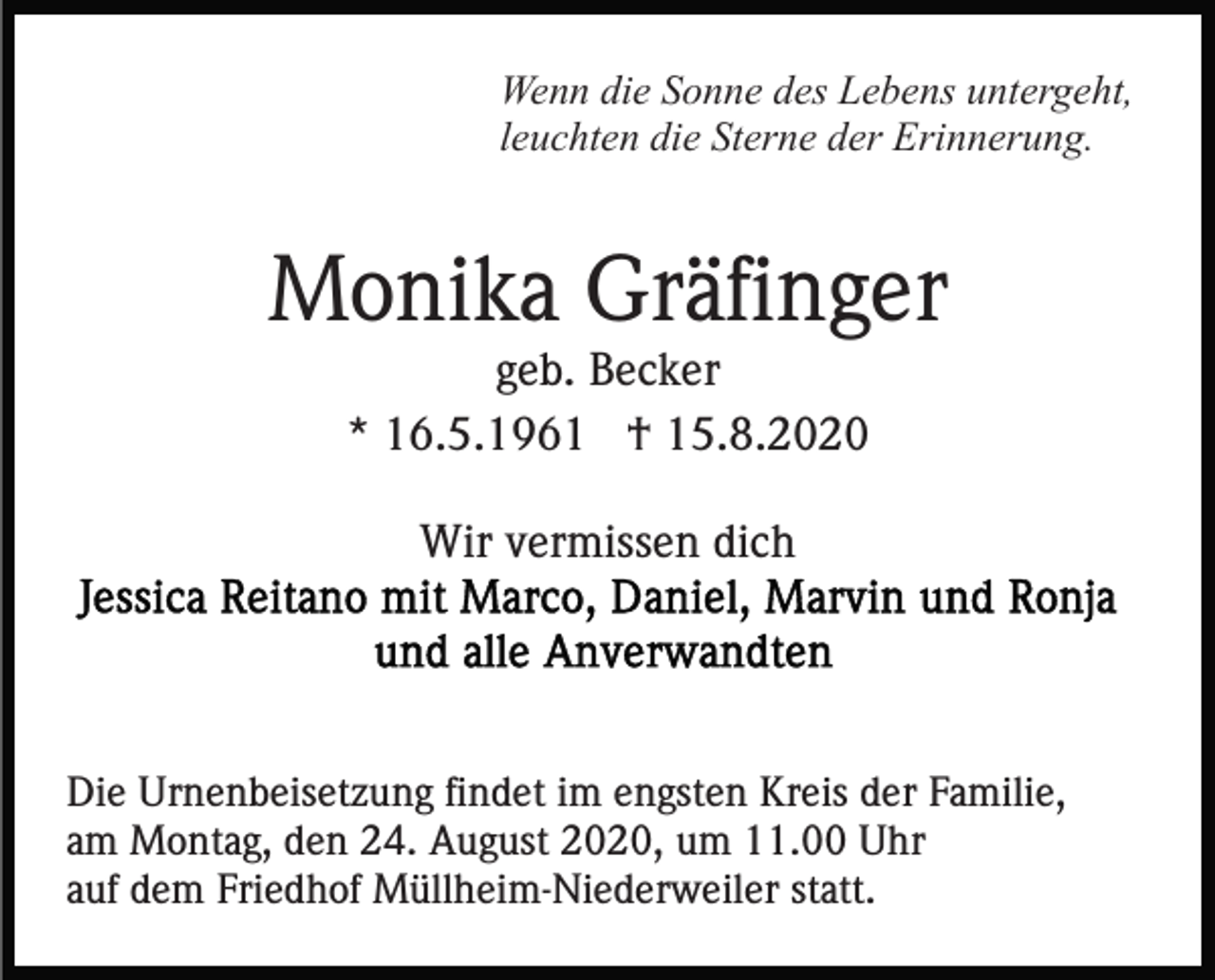 <p>Wenn die Sonne des Lebens untergeht,<br />leuchten die Sterne der Erinnerung.</p><p>Monika Gräfinger<br />geb. Becker<br />* 16.5.1961 † 15.8.2020<br />Wir vermissen dich</p><p>Die Urnenbeisetzung findet im engsten Kreis der Familie,<br />am Montag, den 24. August 2020, um 11.00 Uhr<br />auf dem Friedhof Müllheim-Niederweiler statt.</p>
