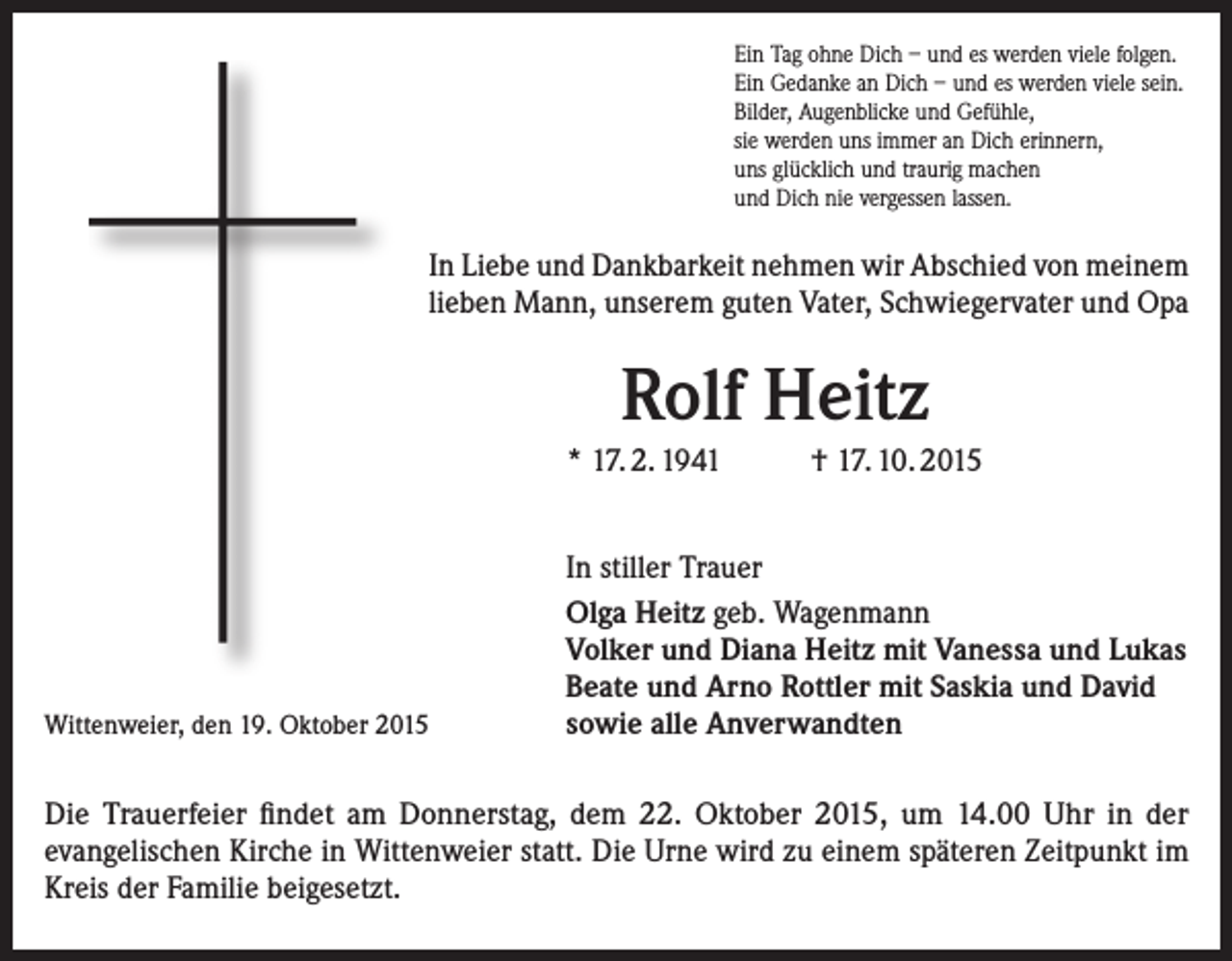 <p>Ein Tag ohne Dich – und es werden viele folgen.<br />Ein Gedanke an Dich – und es werden viele sein.<br />Bilder, Augenblicke und Gefühle,<br />sie werden uns immer an Dich erinnern,<br />uns glücklich und traurig machen<br />und Dich nie vergessen lassen.</p><p>In Liebe und Dankbarkeit nehmen wir Abschied von meinem<br />lieben Mann, unserem guten Vater, Schwiegervater und Opa</p><p>Rolf Heitz<br />* 17. 2. 1941</p><p>Wittenweier, den 19. Oktober 2015</p><p>† 17. 10. 2015</p><p>In stiller Trauer<br />Olga Heitz geb. Wagenmann<br />Volker und Diana Heitz mit Vanessa und Lukas<br />Beate und Arno Rottler mit Saskia und David<br />sowie alle Anverwandten</p><p>Die Trauerfeier findet am Donnerstag, dem 22. Oktober 2015, um 14.00 Uhr in der<br />­evangelischen Kirche in Wittenweier statt. Die Urne wird zu einem späteren Zeitpunkt im<br />Kreis der Familie beigesetzt.</p>