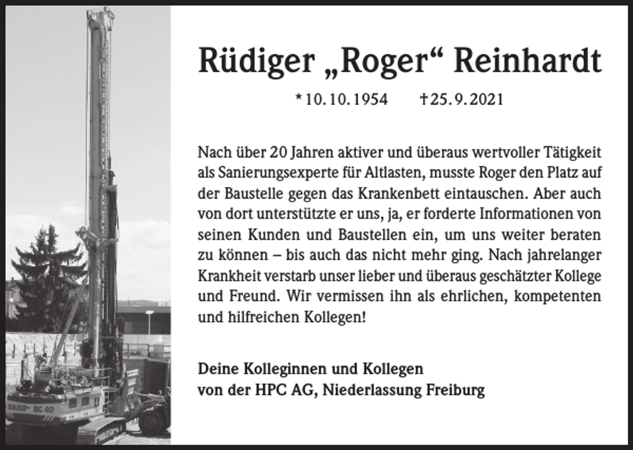 <p>Rüdiger „Roger“ Reinhardt<br />* 10. 10. 1954 † 25. 9. 2021<br />Nach über 20 Jahren aktiver und überaus wertvoller Tätigkeit<br />als Sanierungsexperte für Altlasten, musste Roger den Platz auf<br />der Baustelle gegen das Krankenbett eintauschen. Aber auch<br />von dort unterstützte er uns, ja, er forderte Informationen von<br />seinen Kunden und Baustellen ein, um uns weiter beraten<br />zu können – bis auch das nicht mehr ging. Nach jahrelanger<br />Krankheit verstarb unser lieber und überaus geschätzter Kollege<br />und Freund. Wir vermissen ihn als ehrlichen, kompetenten<br />und hilfreichen Kollegen!<br />Deine Kolleginnen und Kollegen<br />von der HPC AG, Niederlassung Freiburg</p>