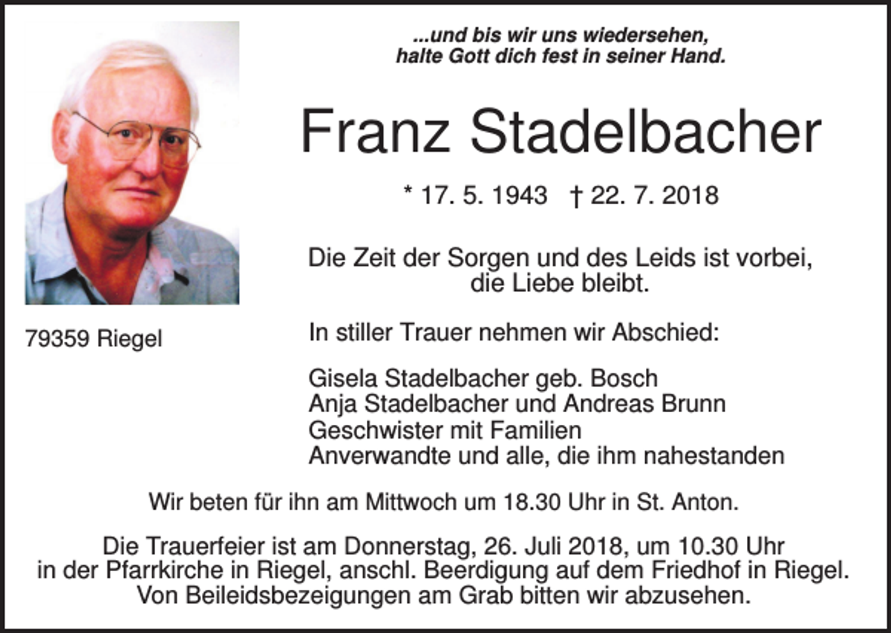 <p>...und bis wir uns wiedersehen,<br />halte Gott dich fest in seiner Hand.</p><p>Franz Stadelbacher<br />* 17. 5. 1943 † 22. 7. 2018<br />Die Zeit der Sorgen und des Leids ist vorbei,<br />die Liebe bleibt.<br />79359 Riegel</p><p>In stiller Trauer nehmen wir Abschied:<br />Gisela Stadelbacher geb. Bosch<br />Anja Stadelbacher und Andreas Brunn<br />Geschwister mit Familien<br />Anverwandte und alle, die ihm nahestanden</p><p>Wir beten für ihn am Mittwoch um 18.30 Uhr in St. Anton.</p><p>Die Trauerfeier ist am Donnerstag, 26. Juli 2018, um 10.30 Uhr<br />in der Pfarrkirche in Riegel, anschl. Beerdigung auf dem Friedhof in Riegel.<br />Von Beileidsbezeigungen am Grab bitten wir abzusehen.</p>