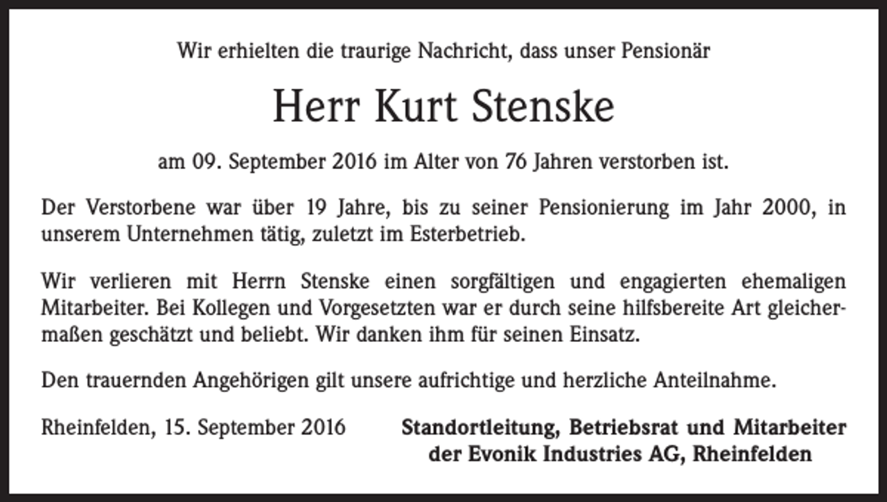 <p>Wir erhielten die traurige Nachricht, dass unser Pensionär</p><p>Herr Kurt Stenske<br />am 09. September 2016 im Alter von 76 Jahren verstorben ist.<br />Der Verstorbene war über 19 Jahre, bis zu seiner Pensionierung im Jahr 2000, in<br />unserem Unternehmen tätig, zuletzt im Esterbetrieb.<br />Wir verlieren mit Herrn Stenske einen sorgfältigen und engagierten ehemaligen<br />Mitarbeiter. Bei Kollegen und Vorgesetzten war er durch seine hilfsbereite Art gleichermaßen geschätzt und beliebt. Wir danken ihm für seinen Einsatz.<br />Den trauernden Angehörigen gilt unsere aufrichtige und herzliche Anteilnahme.<br />Rheinfelden, 15. September 2016</p><p>Standortleitung, Betriebsrat und Mitarbeiter<br />der Evonik Industries AG, Rheinfelden</p>