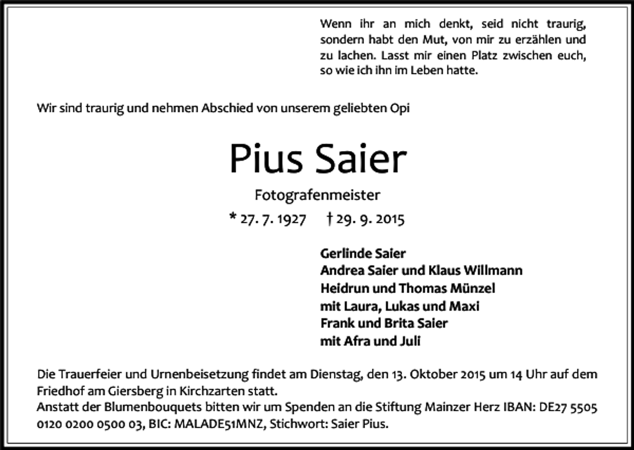 <p>Wenn ihr an mich denkt, seid nicht traurig,<br />sondern habt den Mut, von mir zu erzählen und<br />zu lachen. Lasst mir einen Platz zwischen euch,<br />so wie ich ihn im Leben hatte.</p><p>Wir sind traurig und nehmen Abschied von unserem geliebten Opi</p><p>Pius Saier<br />Fotografenmeister<br />* 27. 7. 1927 † 29. 9. 2015</p><p>Gerlinde Saier<br />Andrea Saier und Klaus Willmann<br />Heidrun und Thomas Münzel<br />mit Laura, Lukas und Maxi<br />Frank und Brita Saier<br />mit Afra und Juli<br />Die Trauerfeier und Urnenbeisetzung findet am Dienstag, den 13. Oktober 2015 um 14 Uhr auf dem<br />Friedhof am Giersberg in Kirchzarten statt.<br />Anstatt der Blumenbouquets bitten wir um Spenden an die Stiftung Mainzer Herz IBAN: DE27 5505<br />01220503, BIC: MALADE51MNZ, Stichwort: Saier Pius.</p>