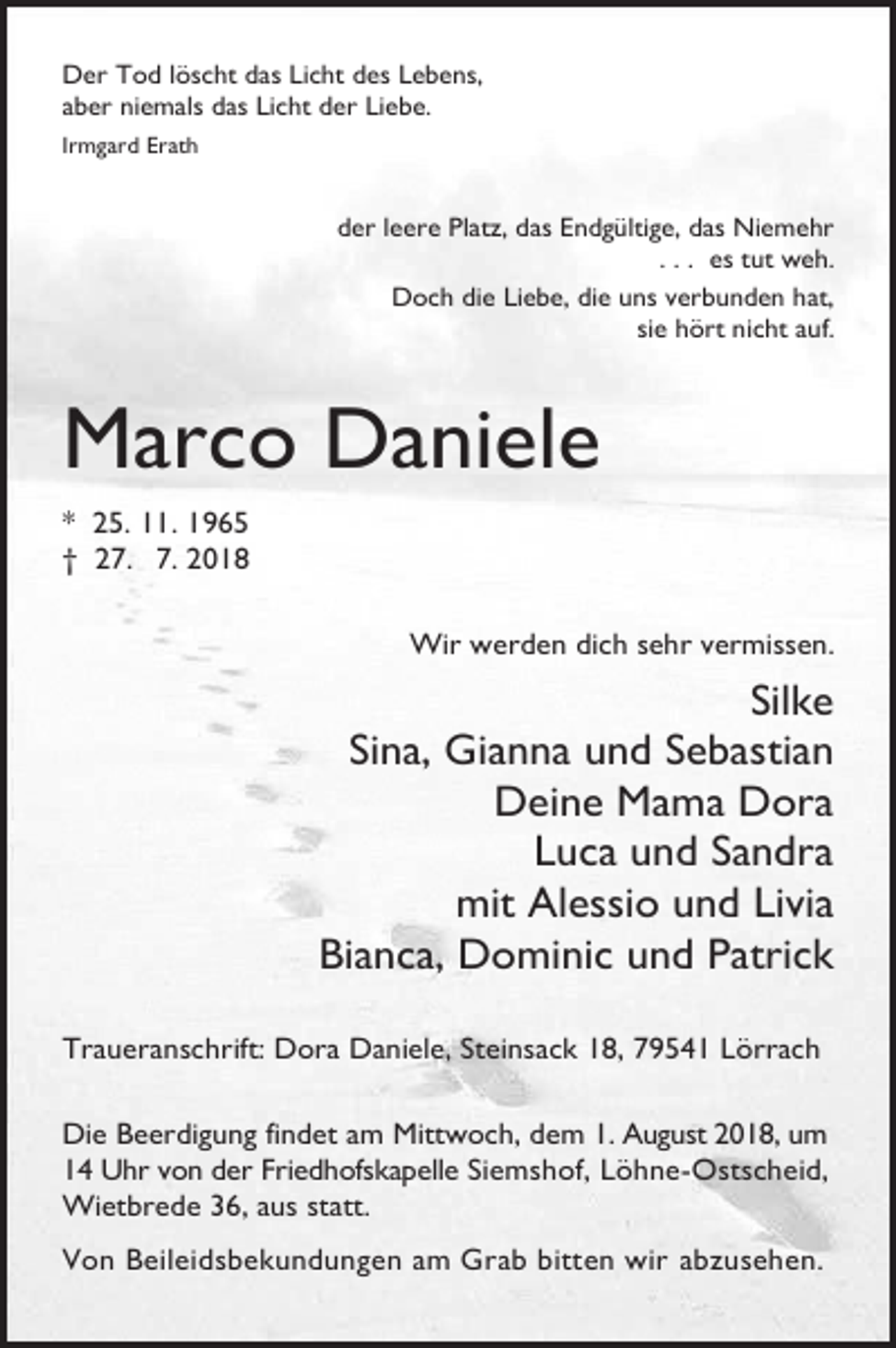 <p>Der Tod löscht das Licht des Lebens,<br />aber niemals das Licht der Liebe.<br />Irmgard Erath</p><p>der leere Platz, das Endgültige, das Niemehr<br />. . . es tut weh.<br />Doch die Liebe, die uns verbunden hat,<br />sie hört nicht auf.</p><p>Marco Daniele<br />* 25. 11. 1965<br />† 27. 7. 2018<br />Wir werden dich sehr vermissen.</p><p>Silke<br />Sina, Gianna und Sebastian<br />Deine Mama Dora<br />Luca und Sandra<br />mit Alessio und Livia<br />Bianca, Dominic und Patrick<br />Traueranschrift: Dora Daniele, Steinsack 18, 79541 Lörrach<br />Die Beerdigung findet am Mittwoch, dem 1. August 2018, um<br />14 Uhr von der Friedhofskapelle Siemshof, Löhne-Ostscheid,<br />Wietbrede 36, aus statt.<br />Von Beileidsbekundungen am Grab bitten wir abzusehen.</p>